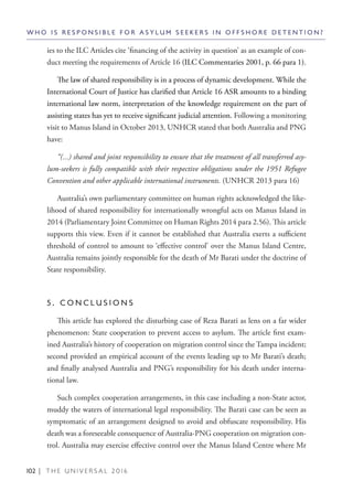 102 | T H E U N I V E R S A L 2 0 1 6
ies to the ILC Articles cite ‘financing of the activity in question’ as an example of con-
duct meeting the requirements of Article 16 (ILC Commentaries 2001, p. 66 para 1).
The law of shared responsibility is in a process of dynamic development. While the
International Court of Justice has clarified that Article 16 ASR amounts to a binding
international law norm, interpretation of the knowledge requirement on the part of
assisting states has yet to receive significant judicial attention. Following a monitoring
visit to Manus Island in October 2013, UNHCR stated that both Australia and PNG
have:
“(...) shared and joint responsibility to ensure that the treatment of all transferred asy-
lum-seekers is fully compatible with their respective obligations under the 1951 Refugee
Convention and other applicable international instruments. (UNHCR 2013 para 16)
Australia’s own parliamentary committee on human rights acknowledged the like-
lihood of shared responsibility for internationally wrongful acts on Manus Island in
2014 (Parliamentary Joint Committee on Human Rights 2014 para 2.56). This article
supports this view. Even if it cannot be established that Australia exerts a sufficient
threshold of control to amount to ‘effective control’ over the Manus Island Centre,
Australia remains jointly responsible for the death of Mr Barati under the doctrine of
State responsibility.
	
5 . C O N C L U S I O N S
This article has explored the disturbing case of Reza Barati as lens on a far wider
phenomenon: State cooperation to prevent access to asylum. The article first exam-
ined Australia’s history of cooperation on migration control since the Tampa incident;
second provided an empirical account of the events leading up to Mr Barati’s death;
and finally analysed Australia and PNG’s responsibility for his death under interna-
tional law.
Such complex cooperation arrangements, in this case including a non-State actor,
muddy the waters of international legal responsibility. The Barati case can be seen as
symptomatic of an arrangement designed to avoid and obfuscate responsibility. His
death was a foreseeable consequence of Australia-PNG cooperation on migration con-
trol. Australia may exercise effective control over the Manus Island Centre where Mr
W H O I S R E S P O N S I B L E F O R A S Y L U M S E E K E R S I N O F F S H O R E D E T E N T I O N ?
 