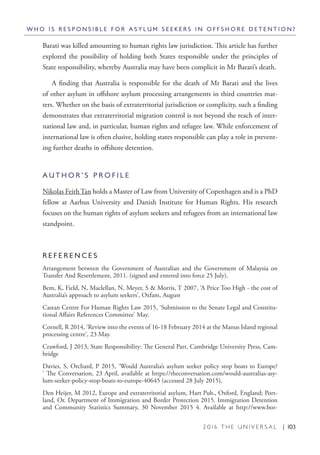 2 0 1 6 T H E U N I V E R S A L | 103
Barati was killed amounting to human rights law jurisdiction. This article has further
explored the possibility of holding both States responsible under the principles of
State responsibility, whereby Australia may have been complicit in Mr Barati’s death.
A finding that Australia is responsible for the death of Mr Barati and the lives
of other asylum in offshore asylum processing arrangements in third countries mat-
ters. Whether on the basis of extraterritorial jurisdiction or complicity, such a finding
demonstrates that extraterritorial migration control is not beyond the reach of inter-
national law and, in particular, human rights and refugee law. While enforcement of
international law is often elusive, holding states responsible can play a role in prevent-
ing further deaths in offshore detention.
A U T H O R ’ S P R O F I L E
Nikolas Feith Tan holds a Master of Law from University of Copenhagen and is a PhD
fellow at Aarhus University and Danish Institute for Human Rights. His research
focuses on the human rights of asylum seekers and refugees from an international law
standpoint. 
R E F E R E N C E S
Arrangement between the Government of Australian and the Government of Malaysia on
Transfer And Resettlement, 2011. (signed and entered into force 25 July).
Bem, K, Field, N, Maclellan, N, Meyer, S & Morris, T 2007, ‘A Price Too High - the cost of
Australia’s approach to asylum seekers’, Oxfam, August
Castan Centre For Human Rights Law 2015, ‘Submission to the Senate Legal and Constitu-
tional Affairs References Committee’ May.
Cornell, R 2014, ‘Review into the events of 16-18 February 2014 at the Manus Island regional
processing centre’, 23 May.
Crawford, J 2013, State Responsibility: The General Part, Cambridge University Press, Cam-
bridge
Davies, S, Orchard, P 2015, ‘Would Australia’s asylum seeker policy stop boats to Europe?
’ The Conversation, 23 April, available at https://theconversation.com/would-australias-asy-
lum-seeker-policy-stop-boats-to-europe-40645 (accessed 28 July 2015).
Den Heijer, M 2012, Europe and extraterritorial asylum, Hart Pub., Oxford, England; Port-
land, Or. Department of Immigration and Border Protection 2015. Immigration Detention
and Community Statistics Summary, 30 November 2015 4. Available at http://www.bor-
W H O I S R E S P O N S I B L E F O R A S Y L U M S E E K E R S I N O F F S H O R E D E T E N T I O N ?
 