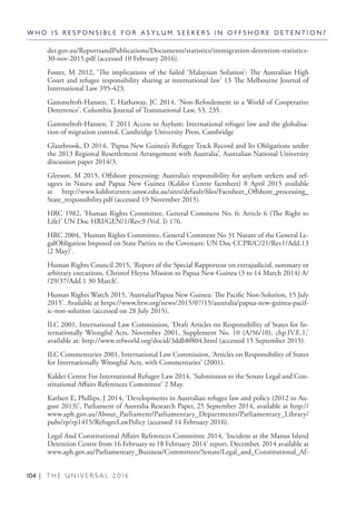 104 | T H E U N I V E R S A L 2 0 1 6
der.gov.au/ReportsandPublications/Documents/statistics/immigration-detention-statistics-
30-nov-2015.pdf (accessed 10 February 2016).
Foster, M 2012, ‘The implications of the failed ‘Malaysian Solution’: The Australian High
Court and refugee responsibility sharing at international law’ 13 The Melbourne Journal of
International Law 395-423.
Gammeltoft-Hansen, T, Hathaway, JC 2014, ‘Non-Refoulement in a World of Cooperative
Deterrence’. Columbia Journal of Transnational Law, 53, 235.
Gammeltoft-Hansen, T 2011 Access to Asylum: International refugee law and the globalisa-
tion of migration control, Cambridge University Press, Cambridge
Glazebrook, D 2014, ‘Papua New Guinea’s Refugee Track Record and Its Obligations under
the 2013 Regional Resettlement Arrangement with Australia’, Australian National University
discussion paper 2014/3.
Gleeson, M 2015, Offshore processing: Australia’s responsibility for asylum seekers and ref-
ugees in Nauru and Papua New Guinea (Kaldor Centre factsheet) 8 April 2015 available
at http://www.kaldorcentre.unsw.edu.au/sites/default/files/Factsheet_Offshore_processing_
State_responsibility.pdf (accessed 19 November 2015).
HRC 1982, ‘Human Rights Committee. General Comment No. 6: Article 6 (The Right to
Life)’ UN Doc HRI/GEN/1/Rev.9 (Vol. I) 176.
HRC 2004, ‘Human Rights Committee, General Comment No 31 Nature of the General Le-
galObligation Imposed on State Parties to the Covenant: UN Doc CCPR/C/21/Rev1/Add.13
(2 May)’.
Human Rights Council 2015, ‘Report of the Special Rapporteur on extrajudicial, summary or
arbitrary executions, Christof Heyns Mission to Papua New Guinea (3 to 14 March 2014) A/
/29/37/Add.1 30 March’.
Human Rights Watch 2015, ‘Australia/Papua New Guinea: The Pacific Non-Solution, 15 July
2015’. Available at https://www.hrw.org/news/2015/07/15/australia/papua-new-guinea-pacif-
ic-non-solution (accessed on 28 July 2015).
ILC 2001, International Law Commission, ‘Draft Articles on Responsibility of States for In-
ternationally Wrongful Acts, November 2001, Supplement No. 10 (A/56/10), chp.IV.E.1,’
available at: http://www.refworld.org/docid/3ddb8f804.html (accessed 15 September 2015).
ILC Commentaries 2001, International Law Commission, ‘Articles on Responsibility of States
for Internationally Wrongful Acts, with Commentaries’ (2001).
Kalder Centre For International Refugee Law 2014, ‘Submission to the Senate Legal and Con-
stitutional Affairs References Committee’ 2 May.
Karlsen E, Phillips, J 2014, ‘Developments in Australian refugee law and policy (2012 to Au-
gust 2013)’, Parliament of Australia Research Paper, 25 September 2014, available at http://
www.aph.gov.au/About_Parliament/Parliamentary_Departments/Parliamentary_Library/
pubs/rp/rp1415/RefugeeLawPolicy (accessed 14 February 2016).
Legal And Constitutional Affairs References Committee 2014, ‘Incident at the Manus Island
Detention Centre from 16 February to 18 February 2014’ report, December. 2014 available at
www.aph.gov.au/Parliamentary_Business/Committees/Senate/Legal_and_Constitutional_Af-
W H O I S R E S P O N S I B L E F O R A S Y L U M S E E K E R S I N O F F S H O R E D E T E N T I O N ?
 