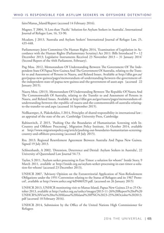 2 0 1 6 T H E U N I V E R S A L | 105
fairs/Manus_Island/Report (accessed 14 February 2016).
Magner, T 2004, ‘A Less than ‘Pacific’ Solution for Asylum Seekers in Australia’, International
Journal of Refugee Law, 16, 53-90.
Mcadam, J 2013, ‘Australia and Asylum Seekers’ International Journal of Refugee Law, 25,
435-448.
Parliamentary Joint Committee On Human Rights 2014, ‘Examination of Legislation in Ac-
cordance with the Human Rights (Parliamentary Scrutiny) Act 2011: Bills Introduced 9 – 12
December 2013; Legislative Instruments Received 23 November 2013 – 31 January 2014’
(Second Report of the 44th Parliament, February).
Png Mou. 2012, Memorandum Of Understanding Between The Government Of The Inde-
pendent State Of Papua New Guinea And The Government Of Australia, relating to the Trans-
fer to and Assessment of Persons in Nauru, and Related Issues. Available at http://dfat.gov.au/
geo/papua-new-guinea/pages/memorandum-of-understanding-between-the-government-of-
the-independent-state-of-papua-new-guinea-and-the-government-of-austr.aspx (accessed 22
January 2015).
Nauru Mou. (2013). Memorandum Of Understanding Between The Republic Of Nauru And
The Commonwealth Of Australia, relating to the Transfer to and Assessment of Persons in
Nauru, and Related Issues. Available at http://dfat.gov.au/geo/nauru/pages/memorandum-of-
understanding-between-the-republic-of-nauru-and-the-commonwealth-of-australia-relating-
to-the-transfer-to-and.aspx (accessed 16 September 2015).
Nollkaemper, A, Plakokefalos, I 2014, Principles of shared responsibility in international law :
an appraisal of the state of the art. Cambridge University Press, Cambridge
Rabinovitch, Z 2015, ‘Pushing Out the Boundaries of Humanitarian Screening with In-
Country and Offshore Processing’, Migration Policy Institute, 16 October 2014, available
at http://www.migrationpolicy.org/article/pushing-out-boundaries-humanitarian-screening-
country-and-offshore-processing (accessed 28 July 2015).
Rra. 2013, Regional Resettlement Agreement Between Australia And Papua New Guinea.
Signed 19 July 2013.
Schloenhardt, A 2002, ‘Detention, Deterrence and Denial: Asylum Seekers in Australia’, 22
University of Queensland Law Journal 54-73.
Taylor, S 2011, ‘Asylum seeker processing in East Timor: a solution for whom?’ Inside Story, 9
March 2011, available at http://inside.org.au/asylum-seeker-processing-in-east-timor-a-solu-
tion-for-whom/ (accessed 23 December 2013).
UNHCR 2007, ‘Advisory Opinion on the Extraterritorial Application of Non-Refoulement
Obligations under the 1951 Convention relating to the Status of Refugees and its 1967 Proto-
col’, available at http://www.unhcr.org/4d9486929.pdf. (accessed on 26 January 2015)
UNHCR 2013, UNHCR monitoring visit to Manus Island, Papua New Guinea 23 to 25 Oc-
tober 2013, available at http://unhcr.org.au/unhcr/images/2013-11-26%20Report%20of%20
UNHCR%20Visit%20to%20Manus%20Island%20PNG%2023-25%20October%202013.
pdf (accessed 10 February 2016).
UNHCR 2014, Submission by the Office of the United Nations High Commissioner for
Refugees
W H O I S R E S P O N S I B L E F O R A S Y L U M S E E K E R S I N O F F S H O R E D E T E N T I O N ?
 