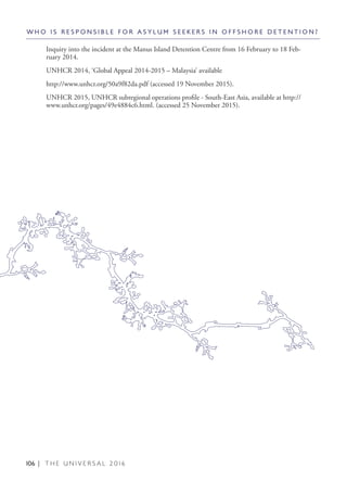 106 | T H E U N I V E R S A L 2 0 1 6
Inquiry into the incident at the Manus Island Detention Centre from 16 February to 18 Feb-
ruary 2014.
UNHCR 2014, ‘Global Appeal 2014-2015 – Malaysia’ available
http://www.unhcr.org/50a9f82da.pdf (accessed 19 November 2015).
UNHCR 2015, UNHCR subregional operations profile - South-East Asia, available at http://
www.unhcr.org/pages/49e4884c6.html. (accessed 25 November 2015).
W H O I S R E S P O N S I B L E F O R A S Y L U M S E E K E R S I N O F F S H O R E D E T E N T I O N ?
 