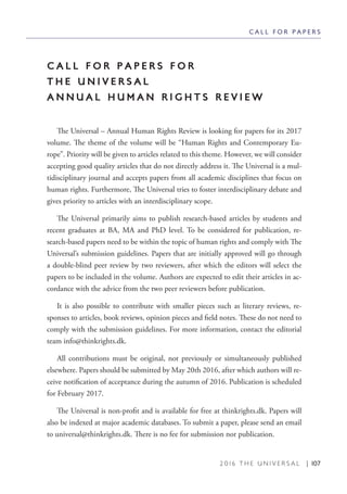 2 0 1 6 T H E U N I V E R S A L | 107
C A L L F O R P A P E R S
C A L L F O R P A P E R S F O R
T H E U N I V E R S A L
A N N U A L H U M A N R I G H T S R E V I E W
The Universal – Annual Human Rights Review is looking for papers for its 2017
volume. The theme of the volume will be “Human Rights and Contemporary Eu-
rope”. Priority will be given to articles related to this theme. However, we will consider
accepting good quality articles that do not directly address it. The Universal is a mul-
tidisciplinary journal and accepts papers from all academic disciplines that focus on
human rights. Furthermore, The Universal tries to foster interdisciplinary debate and
gives priority to articles with an interdisciplinary scope.
The Universal primarily aims to publish research-based articles by students and
recent graduates at BA, MA and PhD level. To be considered for publication, re-
search-based papers need to be within the topic of human rights and comply with The
Universal’s submission guidelines. Papers that are initially approved will go through
a double-blind peer review by two reviewers, after which the editors will select the
papers to be included in the volume. Authors are expected to edit their articles in ac-
cordance with the advice from the two peer reviewers before publication.
It is also possible to contribute with smaller pieces such as literary reviews, re-
sponses to articles, book reviews, opinion pieces and field notes. These do not need to
comply with the submission guidelines. For more information, contact the editorial
team info@thinkrights.dk.
All contributions must be original, not previously or simultaneously published
elsewhere. Papers should be submitted by May 20th 2016, after which authors will re-
ceive notification of acceptance during the autumn of 2016. Publication is scheduled
for February 2017.
The Universal is non-profit and is available for free at thinkrights.dk. Papers will
also be indexed at major academic databases. To submit a paper, please send an email
to universal@thinkrights.dk. There is no fee for submission nor publication.
 