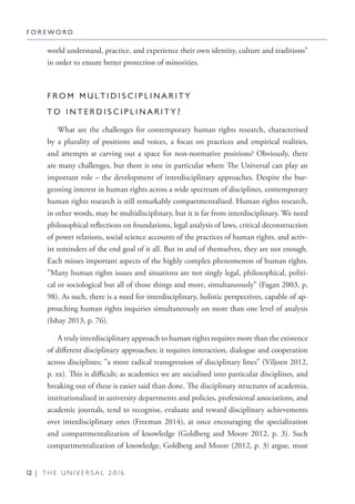 12 | T H E U N I V E R S A L 2 0 1 6
world understand, practice, and experience their own identity, culture and traditions”
in order to ensure better protection of minorities.
F R O M M U L T I D I S C I P L I N A R I T Y
T O I N T E R D I S C I P L I N A R I T Y ?
What are the challenges for contemporary human rights research, characterised
by a plurality of positions and voices, a focus on practices and empirical realities,
and attempts at carving out a space for non-normative positions? Obviously, there
are many challenges, but there is one in particular where The Universal can play an
important role – the development of interdisciplinary approaches. Despite the bur-
geoning interest in human rights across a wide spectrum of disciplines, contemporary
human rights research is still remarkably compartmentalised. Human rights research,
in other words, may be multidisciplinary, but it is far from interdisciplinary. We need
philosophical reflections on foundations, legal analysis of laws, critical deconstruction
of power relations, social science accounts of the practices of human rights, and activ-
ist reminders of the end goal of it all. But in and of themselves, they are not enough.
Each misses important aspects of the highly complex phenomenon of human rights.
”Many human rights issues and situations are not singly legal, philosophical, politi-
cal or sociological but all of those things and more, simultaneously” (Fagan 2003, p.
98). As such, there is a need for interdisciplinary, holistic perspectives, capable of ap-
proaching human rights inquiries simultaneously on more than one level of analysis
(Ishay 2013, p. 76).
A truly interdisciplinary approach to human rights requires more than the existence
of different disciplinary approaches; it requires interaction, dialogue and cooperation
across disciplines; ”a more radical transgression of disciplinary lines” (Viljoen 2012,
p. xx). This is difficult; as academics we are socialised into particular disciplines, and
breaking out of these is easier said than done. The disciplinary structures of academia,
institutionalised in university departments and policies, professional associations, and
academic journals, tend to recognise, evaluate and reward disciplinary achievements
over interdisciplinary ones (Freeman 2014), at once encouraging the specialization
and compartmentalization of knowledge (Goldberg and Moore 2012, p. 3). Such
compartmentalization of knowledge, Goldberg and Moore (2012, p. 3) argue, must
F O R E W O R D
 