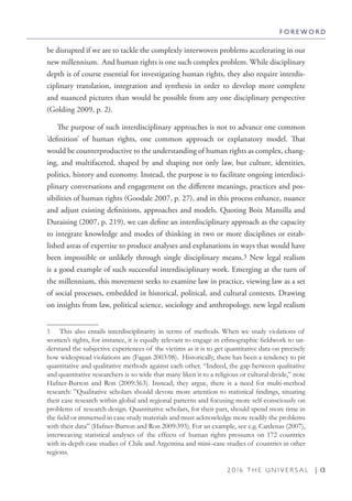 2 0 1 6 T H E U N I V E R S A L | 13
be disrupted if we are to tackle the complexly interwoven problems accelerating in our
new millennium. And human rights is one such complex problem. While disciplinary
depth is of course essential for investigating human rights, they also require interdis-
ciplinary translation, integration and synthesis in order to develop more complete
and nuanced pictures than would be possible from any one disciplinary perspective
(Golding 2009, p. 2).
The purpose of such interdisciplinary approaches is not to advance one common
’definition’ of human rights, one common approach or explanatory model. That
would be counterproductive to the understanding of human rights as complex, chang-
ing, and multifaceted, shaped by and shaping not only law, but culture, identities,
politics, history and economy. Instead, the purpose is to facilitate ongoing interdisci-
plinary conversations and engagement on the different meanings, practices and pos-
sibilities of human rights (Goodale 2007, p. 27), and in this process enhance, nuance
and adjust existing definitions, approaches and models. Quoting Boix Mansilla and
Duraising (2007, p. 219), we can define an interdisciplinary approach as the capacity
to integrate knowledge and modes of thinking in two or more disciplines or estab-
lished areas of expertise to produce analyses and explanations in ways that would have
been impossible or unlikely through single disciplinary means.3 New legal realism
is a good example of such successful interdisciplinary work. Emerging at the turn of
the millennium, this movement seeks to examine law in practice, viewing law as a set
of social processes, embedded in historical, political, and cultural contexts. Drawing
on insights from law, political science, sociology and anthropology, new legal realism
3  This also entails interdisciplinarity in terms of methods. When we study violations of
women’s rights, for instance, it is equally relevant to engage in ethnographic fieldwork to un-
derstand the subjective experiences of the victims as it is to get quantitative data on precisely
how widespread violations are (Fagan 2003:98). Historically, there has been a tendency to pit
quantitative and qualitative methods against each other. “Indeed, the gap between qualitative
and quantitative researchers is so wide that many liken it to a religious or cultural divide,” note
Hafner-Burton and Ron (2009:363). Instead, they argue, there is a need for multi-method
research: ”Qualitative scholars should devote more attention to statistical findings, situating
their case research within global and regional patterns and focusing more self-consciously on
problems of research design. Quantitative scholars, for their part, should spend more time in
the field or immersed in case study materials and must acknowledge more readily the problems
with their data” (Hafner-Burton and Ron 2009:393). For an example, see e.g. Cardenas (2007),
interweaving statistical analyses of the effects of human rights pressures on 172 countries
with in-depth case studies of Chile and Argentina and mini–case studies of countries in other
regions.
F O R E W O R D
 