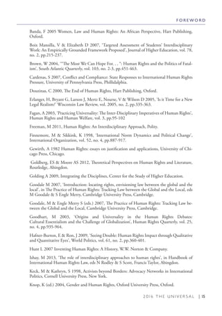 2 0 1 6 T H E U N I V E R S A L | 15
Banda, F 2005 Women, Law and Human Rights: An African Perspective, Hart Publishing,
Oxford.
Boix Mansilla, V & Elizabeth D 2007, ‘Targeted Assessment of Students’ Interdisciplinary
Work: An Empirically Grounded Framework Proposed’, Journal of Higher Education, vol. 78,
no. 2, pp.215-237.
Brown, W 2004, ‘“The Most We Can Hope For. . . “: Human Rights and the Politics of Fatal-
ism’, South Atlantic Quarterly, vol. 103, no. 2-3, pp.451-463.
Cardenas, S 2007, Conflict and Compliance: State Responses to International Human Rights
Pressure, University of Pennsylvania Press, Phillidalphia.
Douzinas, C 2000, The End of Human Rights, Hart Publishing, Oxford.
Erlanger, H, Bryant G, Larson J, Mertz E, Nourse, V & Wilson D 2005, ‘Is it Time for a New
Legal Realism?’ Wisconsin Law Review, vol. 2005, no. 2, pp.335-363.
Fagan, A 2003, ‘Practicing Universality: The Inter-Disciplinary Imperatives of Human Rights’,
Human Rights and Human Welfare, vol. 3, pp.95-102
Freeman, M 2011, Human Rights: An Interdisciplinary Approach, Polity.
Finnemore, M & Sikkink, K 1998, ‘International Norm Dynamics and Political Change’,
International Organization, vol. 52, no. 4, pp.887-917.
Gewirth, A 1982 Human Rights: essays on justification and applications, University of Chi-
cago Press, Chicago.
Goldberg, ES & Moore AS 2012, Theoretical Perspectives on Human Rights and Literature,
Routledge, Abingdon.
Golding A 2009, Integrating the Disciplines, Center for the Study of Higher Education.
Goodale M 2007, ‘Introduction: locating rights, envisioning law between the global and the
local’, in The Practice of Human Rights: Tracking Law between the Global and the Local, eds
M Goodale & S Engle Merry, Cambridge University Press, Cambridge.
Goodale, M & Engle Merry S (eds.) 2007, The Practice of Human Rights: Tracking Law be-
tween the Global and the Local, Cambridge University Press, Cambridge.
Goodhart, M 2003, ‘Origins and Universality in the Human Rights Debates:
Cultural Essentialism and the Challenge of Globalization’, Human Rights Quarterly, vol. 25,
no. 4, pp.935-964.
Hafner-Burton, E & Ron, J 2009, ‘Seeing Double: Human Rights Impact through Qualitative
and Quantitative Eyes’, World Politics, vol. 61, no. 2, pp.360-401.
Hunt L 2007 Inventing Human Rights: A History, W.W. Norton & Company.
Ishay, M 2013, ‘The role of interdisciplinary approaches to human rights’, in Handbook of
International Human Rights Law, eds N Rodley & S Scott, Francis Taylor, Abingdon.
Keck, M & Kathryn, S 1998, Activists beyond Borders: Advocacy Networks in International
Politics, Cornell University Press, New York.
Knop, K (ed.) 2004, Gender and Human Rights, Oxford University Press, Oxford.
F O R E W O R D
 