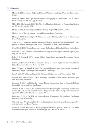 16 | T H E U N I V E R S A L 2 0 1 6
Merry, SE 2006a, Human Rights and Gender Violence, Cambridge University Press, Cam-
bridge.
Merry, SE 2006b, ‘New Legal Realism and the Ethnography of Transnational Law’, in Law &
Social Inquiry, vol. 31, no. 4, pp.975-995.
Miles, TJ & CR, Sunstein 2008, ‘The New Legal Realism’, University of Chicago Law Review,
vol. 75, no. 831, pp.831-851.
Morris, L 2006, Human Rights and Social Theory, Palgrave Macmillan, London.
Moyn, S 2010, The Last Utopia, Harvard University Press, Cambridge.
Mutua, M 2002, Human Rights: A Political and Cultural Critique, University of Pennsylvania
Press, Phillidalphia.
Nash, K 2012, ‘Towards a political sociology of human rights’, in The New Blackwell Com-
panion to Political Sociology, eds K Nash, E Amenta & A Scott, Wiley-Blackwell.
Otto, D (ed.) 2006, Gender Issues and Human Rights, Edward Elgar Publishing, Cheltenham.
Pritchard, K 1989, ‘Political science and the teaching of human rights’, Human Rights Quar-
terly, vol. 11, no. 3.
Pollis, A & Schwab P 1979, Human Rights: Cultural and Ideological Perspectives, Praeger
Publishers.
Redhead, R & Turnbull N 2011, ‘Towards a Study of Human Rights Practitioners’, Human
Rights Review, vol. 12, issue 2, pp. 173-189.
Risse, T, Ropp, S & Sikkink, K 1999, The Power of Human Rights. International Norms and
Domestic Change, Cambridge University Press, Cambridge.
Sajo, A (ed.) 2004, Human Rights with Modesty: The Problem with Universalism, Brill.
Sheeran, S & Rodley N (eds.) 2013, Routledge Handbook of International Human Rights
Law, Routledge, Abingdon.
Simmons, B 2009, Mobilizing for Human Rights. International Law in Domestic Politics,
Cambridge University Press, Cambridge.
Timmer, A 2013, State-of-the-art literature review: Human rights, democracy and the rule
of law, FRAME report. Available from: <http://www.fp7-frame.eu/wp-content/materiale/
reports/01-Deliverable-3.1.pdf> [8 January 2016].
Verdirame, G 2013, The UN and Human Rights. Who guards the guardians? Cambridge
University Press, Cambridge.
Viljoen, F (ed.) 2012, Beyond the law: Multi-disciplinary perspectives on human rights, Pre-
toria University Law Press, Pretoria.
Wilson, RA 2006, ‘Afterword to ‘Anthropology and Human Rights in a New Key’: The Social
Life of Human Rights’, American Anthropologist, vol. 108, no. 1, pp.77-83.
F O R E W O R D
 