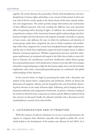 18 | T H E U N I V E R S A L 2 0 1 6
together, the articles illustrate the potentiality of both multi-disciplinarity and inter-
disciplinarity in human rights scholarship; a core concern of this journal. In their own
way, each of the five articles speaks to the chosen theme of this issue, namely attribu-
tion and categorization. The articles provide unique observations and examinations
of these different processes with each revealing the different ways such operations
affect the granting and/or denying of rights. In addition, the contributions present
comprehensive analyses of the intersection between global understandings and classi-
fications of rights with local dynamics and categories of people. Generally, to a greater
or lesser extent, each addresses the ways in which the attributions and identities of
certain groups render them categorized, the ways in which ascriptions and member-
ship within these categories have certain local and global human rights implications,
and the ways in which those implications impact the local strategies chosen to address
domestic contextual experiences. Whether categorization processes (and their subse-
quent ramifications) are examined with regard to the Dalit class in India or street chil-
dren in Tanzania, the contributions reveal how classification within distinct groups
has contextual dimensions. Such classification is shown to not only affect the strategies
selected by categorized groups to fight for their human rights, but to also have broader
implications when those contextually-grounded groups are confronted with global
understandings of their identities.
In the overview below, we begin by presenting the reader with a discussion and
analysis of the chosen theme: categorization and attribution. Herein we discuss the
dimensions of categories, identity and the inequalities that arise henceforth, discuss-
ing their relevance to the study of human rights. Following, and in keeping with our
proposed attribution and categorization framework, we present a thematic reading of
the articles in which five basic conjectures are drawn and the different analytical levels
they concern are discussed. Finally, the editorial concludes with a discussion on how
interdisciplinary research can be taken further.
2 . C A T E G O R I Z A T I O N A N D A T T R I B U T I O N
While the existence of collective identities is in no way a recent phenomenon, the
impetus to categorize those identities, especially with regards to public life, can be
closely linked to the development of the modern state (Kertzer & Arel 2001). As it
E D I T O R I A L
 