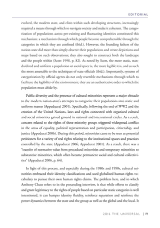 2 0 1 6 T H E U N I V E R S A L | 19
evolved, the modern state, and elites within such developing structures, increasingly
required a means through which to navigate society and make it coherent. The catego-
rization of populations across pre-existing and fluctuating identities constituted this
mechanism: a mechanism through which people become comprehensible through the
categories in which they are confined (ibid.). However, the founding fathers of the
nation-state did more than simply observe their populations and create depictions and
maps based on such observations; they also sought to construct both the landscape
and the people within (Scott 1998, p. 82). As noted by Scott, the more static, stan-
dardized and uniform a population or social space is, the more legible it is, and as such
the more amenable to the techniques of state officials (ibid.). Importantly, systems of
categorization by official agents do not only resemble mechanisms through which to
facilitate the legibility of the environment; they are an authoritative order to which the
population must abide by.
Public diversity and the presence of cultural minorities represent a major obstacle
to the modern nation-state’s attempts to categorize their populations into static and
uniform masses (Appaduarai 2001). Specifically, following the end of WW2 and the
creation of the United Nations, laws and rights connected with organized cultural
and social minorities gained ground in national and international circles. As a result,
concern related to the rights of these minority groups triggered widespread conflict
in the areas of equality, political representation and participation, citizenship, and
justice (Appadurai 2006). During this period, minorities came to be seen as potential
petitioners for a variety of real rights relating to the institutional spaces and practices
controlled by the state (Appadurai 2006; Appadurai 2001). As a result, there was a
“transfer of normative value from procedural minorities and temporary minorities to
substantive minorities, which often became permanent social and cultural collectivi-
ties” (Appadurai 2006, p. 64).
In light of this process, and especially during the 1980s and 1990s, cultural mi-
norities embraced their identity classifications and used globalized human rights vo-
cabulary to pursue their own human rights claims. The problem here, and to which
Anthony Chase refers to in the proceeding interview, is that while efforts to classify
and grant legitimacy to the rights of people based on particular static categories is well
intentioned, it can hamper identity fluidity, reinforce separation and reinforce the
power dynamics between the state and the group as well as the global and the local. It
E D I T O R I A L
 