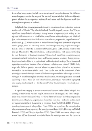20 | T H E U N I V E R S A L 2 0 1 6
is therefore important to include these operations of categorization and the dichoto-
mies they perpetuate in the scope of the research because of their ability to affect the
power relations between groups, individuals and states, and the degree to which hu-
man rights are granted or violated.
In light of these power dynamics inherent in operations of categorization, we turn
to the work of Charles Tilly, who, in his book Durable Inequality, argues that “[l]arge,
significant inequalities in advantages among human beings correspond mainly to cat-
egorical differences such as black/white, male/female, citizen/foreigner, or Muslim/
Jew, rather than to individual differences in attributes, propensities, or performances”
(Tilly 1998, p. 7). When it comes to more elaborate categorical systems of religion or
ethnic groups, there is a tendency toward “bounded pairs relating to just two catego-
ries at a time, as when the coexistence of Muslims, Jews, and Christians resolves into
the sets Muslim/Jew, Muslim/Christian, and Jew/Christian, with each pair having
its own distinct set of boundary relations” (ibid.). Such classifying operations resolve
organizational and institutional issues and become durable overtime, thereby repeat-
ing themselves in different organizational and institutional settings. These functional
operations constitute “systems of social closure, exclusion, and control” (ibid.). Sub-
sequently, different groups, some of whom are powerful and others less so, become
invested in the solutions (Tilly 1998). This can be seen in the institutions of the
sovereign state and the ways citizens of different categories obtain advantages or disad-
vantages. A notable example is apartheid South Africa, where categorization occurred
according to race. Based on such classifications, individuals were either segregated
and hugely disadvantaged, or – in the case of ‘white’ South Africans – benefited enor-
mously.
A significant category in a more transnational context is that of the ‘refugee’. Ac-
cording to the United Nations High Commissioner for Refugees, the term ‘refugee’
refers to a person who is compelled to “move if they are to save their lives or preserve
their freedom. They have no protection from their own state – indeed it is often their
own government that is threatening to persecute them” (UNHCR 2016). When ex-
amining the category of refugee, Peter Nyers (2006) has noted that the categorization
of a person as a refugee augments the sovereign state (Betts 2009). Drawing on Michel
Foucault (1978) and Giorgio Agamben (1998), Nyers (2006) asserts that refugees rep-
resent ‘bare life’ or that which is excluded from the sovereign state, and the citizen is
E D I T O R I A L
 