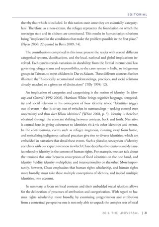 2 0 1 6 T H E U N I V E R S A L | 21
thereby that which is included. In this nation-state sense they are essentially ‘category-
less’. Therefore, as a non-citizen, the refugee represents the foundation on which the
sovereign state and its citizens are constituted. This results in humanitarian solutions
being “implicated in the conditions that make the problem possible in the first place.”
(Nyers 2006: 22 quoted in Betts 2009: 74).
The contributions comprised in this issue present the reader with several different
categorical systems, classifications, and the local, national and global implications in-
volved. Each system reveals variations in durability: from the formal international law
governing refugee status and responsibility, to the caste system in India, to indigenous
groups in Taiwan, to street children in Dar es Salaam. These different contexts further
illustrate the “historically accumulated understandings, practices, and social relations
already attached to a given set of distinctions” (Tilly 1998: 12).
An implication of categories and categorizing is the notion of identity. In Iden-
tity and Control (1992 2008), Harrison White brings together language, temporal-
ity and social relations in his conception of how identity arises: “Identities trigger
out of events – that is to say, out of switches in surroundings – seeking control over
uncertainty and thus over fellow identities” (White 2008, p. 3). Identity is therefore
obtained through the constant shifting between contexts, back and forth. Narrative
is central here in giving coherence to identities vis-à-vis other identities and events.
In the contributions, events such as refugee migration, running away from home,
and revitalizing indigenous cultural practices give rise to diverse identities, which are
embedded in narratives that detail these events. Such a pluralist conception of identity
correlates with our expert interview in which Chase describes the tensions and dynam-
ics related to identity in the context of human rights. For example, one can talk about
the tensions that arise between conceptions of fixed identities on the one hand, and
identity fluidity, identity multiplicity, and intersectionality on the other. More impor-
tantly, however, Chase emphasizes that human rights scholarship, and human rights
more broadly, must take these multiple conceptions of identity, and indeed multiple
identities, into account.
In summary, a focus on local contexts and their embedded social relations allows
for the delineation of processes of attribution and categorization. With regard to hu-
man rights scholarship more broadly, by examining categorization and attribution
from a contextual perspective one is not only able to unpack the complex sets of local
E D I T O R I A L
 