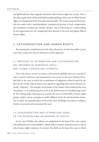 22 | T H E U N I V E R S A L 2 0 1 6
and global relations that engender situations where human rights are at issue. One is
also able to gain more robust and holistic understandings of the ways in which human
rights are championed both internally and externally. The articles presented here pro-
vide the reader with a multidisciplinary transnational portrait of such categorization
and attribution mechanisms, thereby taking a step in furthering our understanding
of and appreciation for the complexities that abound in the local and global field of
human rights.
3 . C A T E G O R I Z A T I O N A N D H U M A N R I G H T S
By situating the contributions into the above discussion, we have been able to posit
some basic conjectures that are illustrative of this approach:
3 . 1 P R O C E S S E S O F A T T R I B U T I O N A N D C A T E G O R I Z A T I O N
A R E I N F O R M E D B Y N U M E R O U S L O C A L
A N D G L O B A L C O N T E X T U A L E L E M E N T S .
Given the diverse content of cultures and countries globally, there are a myriad of
ways in which attribution and categorization may occur. In this issue, Kristian Ravn-
bøl looks at the ways in which the revitalisation of indigenous cultural rituals by the
elites of the Taroko tribe in Taiwan raise questions regarding what can be deemed cul-
turally “authentic”. For example, local people of the Taroko tribe attributed the term
‘inauthentic’ to revitalised practices such as the performance of a headhunting ritual.
In ‘De-casteing India’, Boateng et al. examine the ways in which Dalit women’s rights
groups employ various strategies to tackle different levels of caste-based discrimina-
tion in India. As expanded upon in the article, these challenges are related to religion,
family, community and institutions/the state.
3 . 2 C A T E G O R I Z A T I O N A N D A T T R I B U T I O N L E A D S
T O T H E R E C O G N I T I O N O R D E N Y I N G O F R I G H T S .
In the case of Dalits, the subjects are categorized on the basis of the caste system
and attributed with ‘untouchability’, which leads to systemic discrimination as well as
other human rights violations. In contrast, Ravnbøl’s article shows the ways in which
E D I T O R I A L
 