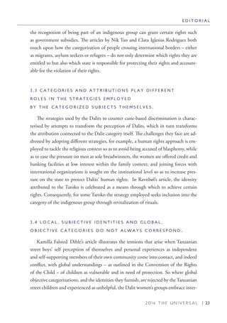 2 0 1 6 T H E U N I V E R S A L | 23
the recognition of being part of an indigenous group can grant certain rights such
as government subsidies. The articles by Nik Tan and Clara Iglesias Rodriguez both
touch upon how the categorization of people crossing international borders – either
as migrants, asylum seekers or refugees – do not only determine which rights they are
entitled to but also which state is responsible for protecting their rights and account-
able for the violation of their rights.
3 . 3 C A T E G O R I E S A N D A T T R I B U T I O N S P L A Y D I F F E R E N T
R O L E S I N T H E S T R A T E G I E S E M P L O Y E D
B Y T H E C A T E G O R I Z E D S U B J E C T S T H E M S E L V E S .
The strategies used by the Dalits to counter caste-based discrimination is charac-
terised by attempts to transform the perception of Dalits, which in turn transforms
the attribution connected to the Dalit category itself. The challenges they face are ad-
dressed by adopting different strategies, for example, a human rights approach is em-
ployed to tackle the religious context so as to avoid being accused of blasphemy, while
as to ease the pressure on men as sole breadwinners, the women are offered credit and
banking facilities at low interest within the family context; and joining forces with
international organizations is sought on the institutional level so as to increase pres-
sure on the state to protect Dalits’ human rights. In Ravnbøl’s article, the identity
attributed to the Taroko is celebrated as a means through which to achieve certain
rights. Consequently, for some Taroko the strategy employed seeks inclusion into the
category of the indigenous group through revitalization of rituals.
3 . 4 L O C A L , S U B J E C T I V E I D E N T I T I E S A N D G L O B A L ,
O B J E C T I V E C A T E G O R I E S D O N O T A L W A Y S C O R R E S P O N D .
Kamilla Falsted Dihle’s article illustrates the tensions that arise when Tanzanian
street boys’ self perception of themselves and personal experiences as independent
and self-supporting members of their own community come into contact, and indeed
conflict, with global understandings – as outlined in the Convention of the Rights
of the Child – of children as vulnerable and in need of protection. So where global
objective categorizations, and the identities they furnish, are rejected by the Tanzanian
street children and experienced as unhelpful, the Dalit women’s groups embrace inter-
E D I T O R I A L
 