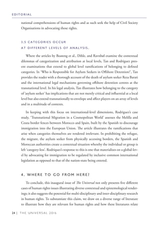 24 | T H E U N I V E R S A L 2 0 1 6
national comprehensions of human rights and as such seek the help of Civil Society
Organisations in advocating those rights.
3 . 5 C A T E G O R I E S O C C U R
A T D I F F E R E N T L E V E L S O F A N A L Y S I S .
Where the articles by Boateng et al., Dihle, and Ravnbøl examine the contextual
dilemmas of categorization and attribution at local levels, Tan and Rodriguez pres-
ent examinations that extend to global level ramifications of belonging to defined
categories. In ‘Who is Responsible for Asylum Seekers in Offshore Detention?’, Tan
provides the reader with a thorough account of the death of asylum seeker Reza Barati
and the international legal mechanisms governing offshore detention centres at the
transnational level. In his legal analysis, Tan illustrates how belonging to the category
of ‘asylum seeker’ has implications that are not merely critical and influential at a local
level but also extend transnationally to envelope and affect players on an array of levels
and in a multitude of contexts.
In keeping with this focus on international-level dimensions, Rodriguez’s case
study, ‘Transnational Migration in a Cosmopolitan World’ assesses the Melilla and
Ceuta border fences between Morocco and Spain, built by the Spanish to discourage
immigration into the European Union. The article illustrates the ramifications that
arise when categories themselves are rendered irrelevant. In prohibiting the refugee,
the migrant, the asylum seeker from physically accessing borders, the Spanish and
Moroccan authorities create a contextual situation whereby the individual or group is
left ‘category-less’. Rodriquez’s response to this is one that materializes on a global-lev-
el by advocating for immigration to be regulated by inclusive common international
legislation as opposed to that of the nation-state being entered.
4 . W H E R E T O G O F R O M H E R E ?
To conclude, this inaugural issue of The Universal not only presents five different
cases of human rights issues illustrating diverse contextual and epistemological render-
ings; it also suggests the potential for multi-disciplinary and inter-disciplinary research
in human rights. To substantiate this claim, we draw on a diverse range of literature
to illustrate how they are relevant for human rights and how these literatures relate
E D I T O R I A L
 