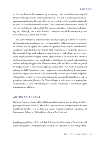 2 0 1 6 T H E U N I V E R S A L | 25
to the contributions. We proceeded by presenting a basic interdisciplinary analytical
framework based upon the contextual dimensions involved in the mechanisms of cat-
egorisation and shifting identities. Here we theorised five conjectures that specifically
relate to the contributions in this volume. These conjectures demonstrate a number of
ways in which human rights scholarship spanning disciplines such as law, anthropol-
ogy and philosophy can be directly related through an extended focus on categoriza-
tion, attribution, identity and context.
It is our hope that our attempt to create a multidisciplinary platform for inter-dis-
ciplinary discussions and perspectives on human rights will inspire further scholarship
in this direction. In light of these aspirations, possible future avenues towards multi-
disciplinary and interdisciplinary human rights research need to start in the classroom.
For interdisciplinary work to become more than just a catch phrase, we need to see
more interdisciplinary-designed human rights courses in universities that approach
and teach human rights from a multitude of disciplinary theoretical understandings
and methodological approaches. This educational pillar should in turn be supported
by the publication of more interdisciplinary human rights work by those leading and
defining the field. In addition, greater engagement in interdisciplinary debates on cur-
rent human rights issues needs to be prioritised by scholars, practitioners and public
officials alike. In sum, by working towards creating an accessible space from which to
participate in interdisciplinarity, The Universal hopes to make a start in achieving these
objectives and, as such, in facilitating more holistic conceptions of how human rights
manifest across all levels.
A U T H O R ’ S P R O F I L E
Nicholas Haagensen holds a BSc in Business Administration and Sociology from Co-
penhagen Business School (CBS) and is a master student at International Business
and Politics at CBS. He is working as a student research assistant at Department of
Business and Politics at CBS and is an editor at The Universal.
Lisa Haagensen holds an MSc in Political Science from University of Amsterdam and
is master student in Development and International Relations/ Global Refugee Stud-
E D I T O R I A L
 