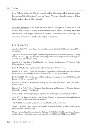 26 | T H E U N I V E R S A L 2 0 1 6
ies at Aalborg University. She is a research and development student assistant at the
International Rehabilitation Centre for Torture Victims, a board member at Think
Rights and an editor at The Universal.
Alexander Andersson holds a BSc in International Development Studies and Social
Science and an MSc in Public Administration from Roskilde University. He is the
chairman of Think Rights and editor-in-chief at The Universal and is working as an
evaluation consultant at The Capital Region of Denmark.
R E F E R E N C E S
Agamben, G (1998) Homo Sacer: Sovereign Power and Bare Life. California: Stanford Uni-
versity Press.
Appadurai,A2001,CulturalRightsasanEnablingEnvironmentforCulturalDiversity,,Echoing
Voices, UNESCO, pp.1-40. Available from: <http://www.unesco.org/culture/aic/echoingvoic-
es/index.php>. [1 February 2016]
Appadurai, A 2006, Fear of Small Numbers: An Essay on the Geography of Numbers, Duke
University Press, Durham
Betts, A 2009, Forced Migration and Global Politics, John Wiley & Sons.
Cesarini, P & Hertel, S 2005, Interdisciplinary Approaches to Human Rights Scholarship in
Latin America, Journal of Latin American Studies, vol. 37, no. 4, pp.793-809
Ferllini, R 2003, ‘The Development of Human Rights Investigations since 1945’, Science &
Justice, vol. 43, no. 4, pp. 219-224
Foucault, M 1978 The History of Sexuality, vol. one. Pantheon Books, New York. (trans.
Robert Hurley).
Kertzel, D & Arel D 2001, Politics of Race, Ethnicity, and Language in National Census,
Cambridge University Press, Berkeley
Nyers, P 2006, Rethinking Refugees: Beyond States of Emergency, Routledge, New York.
Scott, JC 1998 Seeing like a State: How Certain Schemes to Improve the Human Condition
Have Failed, Yale University Press, New Haven:
Tilly, C 1998, Durable Inequality, University of California Press, Berkeley
White, H. C 1992, 2008, Identity and Control: A Structural Theory of Social Action. Princ-
eton: Princeton University Press.
United Nations High Commissioner for Refugees (UNHCR) 2016, Flowing Across Borders.
Available from: < http://www.unhcr.org/pages/49c3646c125.html> [12 February 2016]
E D I T O R I A L
 