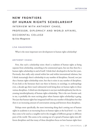 2 0 1 6 T H E U N I V E R S A L | 27
N E W F R O N T I E R S
O F H U M A N R I G H T S S C H O L A R S H I P
I N T E R V I E W W I T H A N T H O N Y C H A S E ,
P R O F E S S O R , D I P L O M A C Y A N D W O R L D A F F A I R S ,
O C C I D E N T A L C O L L E G E
by Lisa Haagensen
L I S A H A A G E N S E N :
What is the most important new development in human rights scholarship?
A N T H O N Y C H A S E :
First, that such a scholarship exists: there’s a tradition of human rights as being
separate from scholarship, something to be commented upon, but not that there be a
human rights scholarship in and of itself. I think that’s developed in the last few years.
Previously, that really only existed within law and within international relations, but
I think increasingly there’s scholarship in any number of disciplines. Second, not just
that a human rights scholarship exists, but that it exists in any number of disciplines.
If you look at the literature that’s out there in history, in sociology, in anthropology
even, a decade ago there wasn’t substantial work being done on human rights in those
various disciplines. A third new development is not just multidisciplinarity but the in-
creasing interdisciplinarity of human rights scholarship. This is the new frontier and,
to me, is probably the most exciting place where human rights scholarship is going.
Not just that human rights has integrated itself into any number of disciplines but that
there is an increasing amount of conversation among and between those disciplines.
Perhaps more specifically, the most interesting thing that’s coming out of human
rights in academia is an increasing focus on human rights at the local level – i.e., how
they come to be used as a tangible tool in the struggles of different groups in different
parts of the world. This seems to be coming out of a spread of human rights into dif-
ferent disciplines and that many of those disciplines focus on how human rights have
I N T E R V I E W
 