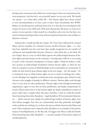 2 0 1 6 T H E U N I V E R S A L | 29
develop some instruments that didn’t have much impact. From my international rela-
tions perspective, this has had a very powerful impact on my own work. We should
not assume – as is often done within IR -- that human rights have always existed
as were institutionalized as we have come to know them immediately after WWII.
Rather, we should question and break down how it is that they have developed in the
context of events in the 1960s and 1970s and subsequently. My point, in terms of an
answer to your question, is that research in a discipline such as my own has been very
much enriched and deepened by virtue of borrowing from historians such as Moyn or
Quataert or Jensen.
Importantly, I would also flip the critique. Yes I have been influenced by Samuel
Moyn and his metaphor of a chemical reaction model of human rights – i.e., that
they have exploded onto the scene later than usually recognized out of a number of
unforeseen and unpredictable elements. However, I also think that, in his book The
Last Utopia, there is a way in which Moyn ignores the political-legal elements of hu-
man rights and only focuses on the normative. Consequently, while he is very strong
in terms of the normative development of human rights, I think his failure to take
into account its political-legal foundations distorts human rights, as when he sees
them as a utopian successor to failed ideologies such as nationalism or communism. It
strikes me that when he poses human rights as the new utopia -- the ‘last utopia’ -- he
is missing the ways in which human rights are not so much an ideology but, rather,
an anti-ideology; less singularly revolutionary than attempting to give reformist tools
relevant to the struggles of peoples in different contexts. Human rights work through
states in ways that are often problematic. Human rights work through international
organizations, again in ways that are often problematic and deeply compromised. In
essence, Moyn misses how it is that human rights are deeply embedded in systems of
power rather than a utopian ideal. My point, therefore, is that he could also benefit
from borrowing from other disciplines -- legal disciplines, IR (international relations),
etc. -- which research more deeply the political-legal realities of human rights, how
they inform struggles, how they are compromised, how they politically and legally
evolve and that sort of thing. So, in short, the ways in which a historian like Moyn and
some of his compatriots have impacted other disciplines is an example of the positive
impact of interdisiplinarity; on the flip side, I’d suggest that Moyn could also benefit
from borrowing from other disciplines -- a second example of the positive impact of
interdisciplinarity.
I N T E R V I E W
 
