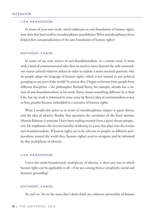 30 | T H E U N I V E R S A L 2 0 1 6
L I S A H A A G E N S E N :
In terms of your own work, which addresses an anti-foundation of human rights,
how does that lend itself to interdisciplinary possibilities? What interdisciplinary focus
helped that conceptualization of the anti-foundation of human rights?
A N T H O N Y C H A S E :
In terms of my own notion of anti-foundationalism, in a certain sense it starts
with a kind of commonsensical idea that we need to move beyond the stale universal-
ism versus cultural relativist debate in order to explore a more essential question: why
do people adopt the language of human rights, which is not natural to any political
grouping in any part of the world? To pursue this, I began to borrow from people from
different disciplines – the philosopher Richard Rorty, for example, already has a no-
tion of anti-foundationalism in his work. Rorty means something different by it than
I do, but my work is informed in some sense by Rorty’s idea of sentimentalism as key
to how peoples become embedded in a narrative of human rights.
What I would also point to in terms of interdisciplinary impact is queer theory,
and the idea of identity fluidity that questions the certainties of the fixed identity.
Momin Rahman is someone I have been reading recently from a queer theory perspec-
tive. He emphasizes the intersectionality of identity in a way that plays into the notion
anti-foundationalism. If human rights are to be relevant to peoples in different posi-
tionalities around the world they [human rights] need to recognize and be informed
by that multiplicity of identity.
L I S A H A A G E N S E N :
Given this multi-foundational, multiplicity of identity, is there any way in which
human rights can be applicable to all – if we are coming from a completely varied and
dynamic grounding?
A N T H O N Y C H A S E :
Yes and no. No in the sense that I don’t think any inherent universality of human
I N T E R V I E W
 