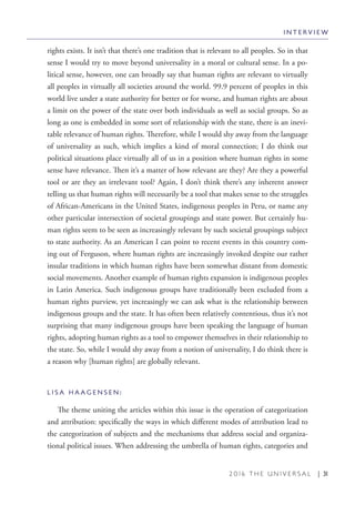 2 0 1 6 T H E U N I V E R S A L | 31
rights exists. It isn’t that there’s one tradition that is relevant to all peoples. So in that
sense I would try to move beyond universality in a moral or cultural sense. In a po-
litical sense, however, one can broadly say that human rights are relevant to virtually
all peoples in virtually all societies around the world. 99.9 percent of peoples in this
world live under a state authority for better or for worse, and human rights are about
a limit on the power of the state over both individuals as well as social groups. So as
long as one is embedded in some sort of relationship with the state, there is an inevi-
table relevance of human rights. Therefore, while I would shy away from the language
of universality as such, which implies a kind of moral connection; I do think our
political situations place virtually all of us in a position where human rights in some
sense have relevance. Then it’s a matter of how relevant are they? Are they a powerful
tool or are they an irrelevant tool? Again, I don’t think there’s any inherent answer
telling us that human rights will necessarily be a tool that makes sense to the struggles
of African-Americans in the United States, indigenous peoples in Peru, or name any
other particular intersection of societal groupings and state power. But certainly hu-
man rights seem to be seen as increasingly relevant by such societal groupings subject
to state authority. As an American I can point to recent events in this country com-
ing out of Ferguson, where human rights are increasingly invoked despite our rather
insular traditions in which human rights have been somewhat distant from domestic
social movements. Another example of human rights expansion is indigenous peoples
in Latin America. Such indigenous groups have traditionally been excluded from a
human rights purview, yet increasingly we can ask what is the relationship between
indigenous groups and the state. It has often been relatively contentious, thus it’s not
surprising that many indigenous groups have been speaking the language of human
rights, adopting human rights as a tool to empower themselves in their relationship to
the state. So, while I would shy away from a notion of universality, I do think there is
a reason why [human rights] are globally relevant.
L I S A H A A G E N S E N :
The theme uniting the articles within this issue is the operation of categorization
and attribution: specifically the ways in which different modes of attribution lead to
the categorization of subjects and the mechanisms that address social and organiza-
tional political issues. When addressing the umbrella of human rights, categories and
I N T E R V I E W
 