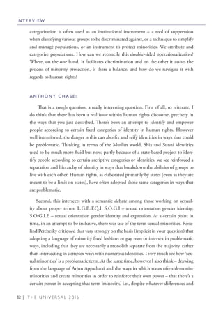 32 | T H E U N I V E R S A L 2 0 1 6
categorization is often used as an institutional instrument – a tool of suppression
when classifying various groups to be discriminated against, or a technique to simplify
and manage populations, or an instrument to protect minorities. We attribute and
categorize populations. How can we reconcile this double-sided operationalization?
Where, on the one hand, it facilitates discrimination and on the other it assists the
process of minority protection. Is there a balance, and how do we navigate it with
regards to human rights?
A N T H O N Y C H A S E :
That is a tough question, a really interesting question. First of all, to reiterate, I
do think that there has been a real issue within human rights discourse, precisely in
the ways that you just described. There’s been an attempt to identify and empower
people according to certain fixed categories of identity in human rights. However
well intentioned, the danger is this can also fix and reify identities in ways that could
be problematic. Thinking in terms of the Muslim world, Shia and Sunni identities
used to be much more fluid but now, partly because of a state-based project to iden-
tify people according to certain ascriptive categories or identities, we see reinforced a
separation and hierarchy of identity in ways that breakdown the abilities of groups to
live with each other. Human rights, as elaborated primarily by states (even as they are
meant to be a limit on states), have often adopted those same categories in ways that
are problematic.
Second, this intersects with a semantic debate among those working on sexual-
ity about proper terms: L.G.B.T.Q.I; S.O.G.I – sexual orientation gender identity;
S.O.G.I.E – sexual orientation gender identity and expression. At a certain point in
time, in an attempt to be inclusive, there was use of the term sexual minorities. Rosa-
lind Petchesky critiqued that very strongly on the basis (implicit in your question) that
adopting a language of minority fixed lesbians or gay men or intersex in problematic
ways, including that they are necessarily a monolith separate from the majority, rather
than intersecting in complex ways with numerous identities. I very much see how ‘sex-
ual minorities’ is a problematic term. At the same time, however I also think – drawing
from the language of Arjun Appadurai and the ways in which states often demonize
minorities and create minorities in order to reinforce their own power – that there’s a
certain power in accepting that term ‘minority,’ i.e., despite whatever differences and
I N T E R V I E W
 