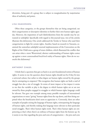 2 0 1 6 T H E U N I V E R S A L | 33
diversities, being part of a group that is subject to marginalization by majoritarian
ideas of authority and power.
L I S A H A A G E N S E N :
Often these categories, or the groups themselves that are being categorized, use
their categorizations or descriptive identities to further their own human rights agen-
das. However, the imposition of such labels/identities from the outside may be un-
wanted or unhelpful. Specifically with regard to this journal issue, two of the articles
illustrate this dichotomy. One article addressed the Teroko in Taiwan who used their
categorization to fight for certain rights. Another, based on research in Tanzania, ex-
amined the somewhat unhelpful external implementation of the Convention on the
Rights of the Child onto a group of street children, which illustrated the conflict that
can arises when a more Westernized, abstract understanding of human rights comes
up against a more contextualized local-level reality of human rights. How do we rec-
oncile this dichotomy?
A N T H O N Y C H A S E :
I think that’s a question that gets us back to an anti-foundational notion of human
rights. It seems to me the question about human rights should not be if they fit into
a universal culture, but rather to what degree are human rights owned by the groups
they’re attempting to empower? This recognizes that human rights are both a tool of
struggle but also a site of struggle. In terms of more impact or less impact it seems
to me that the variable at play is the degree to which human rights are or are not
owned by those peoples engaged in struggles to which human rights language could
be relevant. You gave one example among many possible examples of international
organizations or states “giving” human rights from the top down, and then being sur-
prised when the beneficiaries don’t seem to appreciate it. Conversely, there are other
examples of peoples seizing the language of human rights, reinterpreting the language
of human rights, and thereby making that language more relevant to their particular
social struggles. That’s when human rights work. That’s when human rights are em-
powering as that’s when there’s an embrace of human rights from the bottom up. So
it seems to me that regarding the pros and cons of categorization -- the pros and cons
I N T E R V I E W
 
