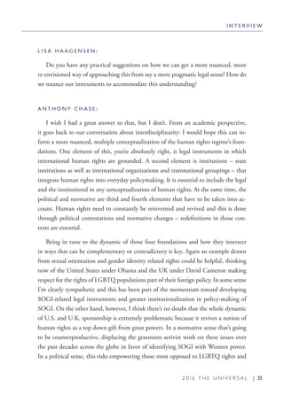 2 0 1 6 T H E U N I V E R S A L | 35
L I S A H A A G E N S E N :
Do you have any practical suggestions on how we can get a more nuanced, more
re-envisioned way of approaching this from say a more pragmatic legal sense? How do
we nuance our instruments to accommodate this understanding?
A N T H O N Y C H A S E :
I wish I had a great answer to that, but I don’t. From an academic perspective,
it goes back to our conversation about interdisciplinarity: I would hope this can in-
form a more nuanced, multiple conceptualization of the human rights regime’s foun-
dations. One element of this, you’re absolutely right, is legal instruments in which
international human rights are grounded. A second element is institutions – state
institutions as well as international organizations and transnational groupings – that
integrate human rights into everyday policymaking. It is essential to include the legal
and the institutional in any conceptualization of human rights. At the same time, the
political and normative are third and fourth elements that have to be taken into ac-
count. Human rights need to constantly be reinvented and revived and this is done
through political contestations and normative changes – redefinitions in those con-
texts are essential.
Being in tune to the dynamic of those four foundations and how they intersect
in ways that can be complementary or contradictory is key. Again an example drawn
from sexual orientation and gender identity related rights could be helpful, thinking
now of the United States under Obama and the UK under David Cameron making
respect for the rights of LGBTQ populations part of their foreign policy. In some sense
I’m clearly sympathetic and this has been part of the momentum toward developing
SOGI-related legal instruments and greater institutionalization in policy-making of
SOGI. On the other hand, however, I think there’s no doubt that the whole dynamic
of U.S. and U.K. sponsorship is extremely problematic because it revives a notion of
human rights as a top down gift from great powers. In a normative sense that’s going
to be counterproductive, displacing the grassroots activist work on these issues over
the past decades across the globe in favor of identifying SOGI with Western power.
In a political sense, this risks empowering those most opposed to LGBTQ rights and
I N T E R V I E W
 