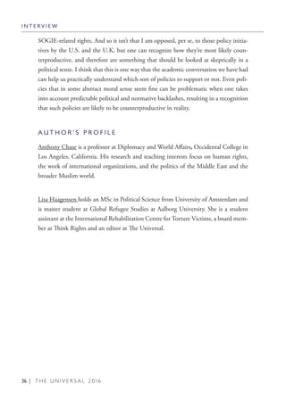 36 | T H E U N I V E R S A L 2 0 1 6
SOGIE-related rights. And so it isn’t that I am opposed, per se, to those policy initia-
tives by the U.S. and the U.K, but one can recognize how they’re most likely coun-
terproductive, and therefore are something that should be looked at skeptically in a
political sense. I think that this is one way that the academic conversation we have had
can help us practically understand which sort of policies to support or not. Even poli-
cies that in some abstract moral sense seem fine can be problematic when one takes
into account predictable political and normative backlashes, resulting in a recognition
that such policies are likely to be counterproductive in reality.
A U T H O R ’ S P R O F I L E
Anthony Chase is a professor at Diplomacy and World Affairs, Occidental College in
Los Angeles, California. His research and teaching interests focus on human rights,
the work of international organizations, and the politics of the Middle East and the
broader Muslim world.
Lisa Haagensen holds an MSc in Political Science from University of Amsterdam and
is master student at Global Refugee Studies at Aalborg University. She is a student
assistant at the International Rehabilitation Centre for Torture Victims, a board mem-
ber at Think Rights and an editor at The Universal.
I N T E R V I E W
 
