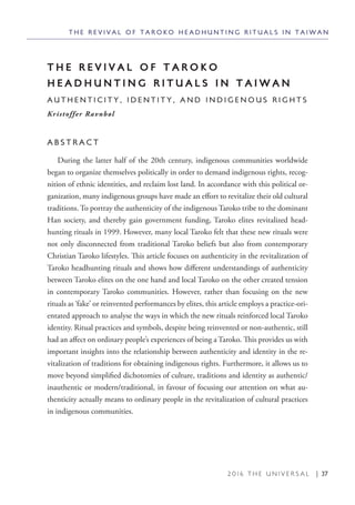 2 0 1 6 T H E U N I V E R S A L | 37
T H E R E V I V A L O F T A R O K O
H E A D H U N T I N G R I T U A L S I N T A I W A N
A U T H E N T I C I T Y , I D E N T I T Y , A N D I N D I G E N O U S R I G H T S
Kristoffer Ravnbøl
A B S T R A C T
During the latter half of the 20th century, indigenous communities worldwide
began to organize themselves politically in order to demand indigenous rights, recog-
nition of ethnic identities, and reclaim lost land. In accordance with this political or-
ganization, many indigenous groups have made an effort to revitalize their old cultural
traditions. To portray the authenticity of the indigenous Taroko tribe to the dominant
Han society, and thereby gain government funding, Taroko elites revitalized head-
hunting rituals in 1999. However, many local Taroko felt that these new rituals were
not only disconnected from traditional Taroko beliefs but also from contemporary
Christian Taroko lifestyles. This article focuses on authenticity in the revitalization of
Taroko headhunting rituals and shows how different understandings of authenticity
between Taroko elites on the one hand and local Taroko on the other created tension
in contemporary Taroko communities. However, rather than focusing on the new
rituals as ‘fake’ or reinvented performances by elites, this article employs a practice-ori-
entated approach to analyse the ways in which the new rituals reinforced local Taroko
identity. Ritual practices and symbols, despite being reinvented or non-authentic, still
had an affect on ordinary people’s experiences of being a Taroko. This provides us with
important insights into the relationship between authenticity and identity in the re-
vitalization of traditions for obtaining indigenous rights. Furthermore, it allows us to
move beyond simplified dichotomies of culture, traditions and identity as authentic/
inauthentic or modern/traditional, in favour of focusing our attention on what au-
thenticity actually means to ordinary people in the revitalization of cultural practices
in indigenous communities.
T H E R E V I V A L O F T A R O K O H E A D H U N T I N G R I T U A L S I N T A I W A N
 