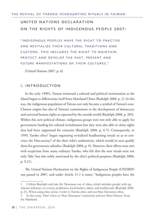 38 | T H E U N I V E R S A L 2 0 1 6
U N I T E D N A T I O N S D E C L A R A T I O N
O N T H E R I G H T S O F I N D I G E N O U S P E O P L E 2 0 0 7 :
“ I N D I G E N O U S P E O P L E S H A V E T H E R I G H T T O P R A C T I S E
A N D R E V I T A L I Z E T H E I R C U L T U R A L T R A D I T I O N S A N D
C U S T O M S . T H I S I N C L U D E S T H E R I G H T T O M A I N T A I N ,
P R O T E C T A N D D E V E L O P T H E P A S T , P R E S E N T A N D
F U T U R E M A N I F E S T A T I O N S O F T H E I R C U L T U R E S . ”
(United Nations 2007, p. 6)
1 . I N T R O D U C T I O N
In the early 1990’s, Taiwan witnessed a cultural and political reorientation as the
Island began to differentiate itself from Mainland China (Rudolph 2008, p. 1). In this
way, the indigenous population of Taiwan not only became a symbol of Taiwan’s non-
Chinese origins but also of Taiwan’s commitment to the development of democracy
and universal human rights as espoused by the outside world (Rudolph 2008, p. 205).
Within this new political climate, indigenous groups were not only able to apply for
government funding for cultural revitalization but they were also able to claim rights
that had been suppressed for centuries (Rudolph 2008, p. 6-7). Consequently, in
1999, Taroko elites1 began organizing revitalized headhunting rituals so as to con-
vince the Han-society2 of the their tribe’s authenticity, which would in turn qualify
them for government subsidies (Rudolph 2008, p. 9). However, their efforts were met
with scepticism from many ordinary Taroko, who felt that the new rituals were not
only ‘fake’ but also solely motivated by the elite’s political purposes (Rudolph 2008,
p. 9,21).
The United Nations Declaration on the Rights of Indigenous People (UNDRIP)
was passed in 2007, and under Article 11.1 it states: “Indigenous peoples have the
1  I follow Rudolph and take the Taiwanese use of elites, which includes people with sig-
nificant influence on society, politicians, local leaders, elders, and intellectuals (Rudolph 2008,
p. 21). When using elites alone, I refer to Taroko elites and not Han-Taiwanese elites.
2  In this essay, ‘Han’ refers to ‘Han-Taiwanese’ exclusively and not ‘Han-Chinese’ from
the Mainland.
T H E R E V I V A L O F T A R O K O H E A D H U N T I N G R I T U A L S I N T A I W A N
 
