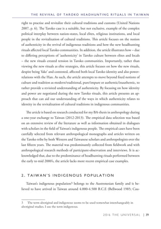 2 0 1 6 T H E U N I V E R S A L | 39
right to practise and revitalize their cultural traditions and customs (United Nations
2007, p. 6). The Taroko case is a suitable, but not exclusive, example of the complex
political interplay between nation-states, local elites, religious institutions, and local
people in the revitalization of cultural traditions. This article focuses on the notion
of authenticity in the revival of indigenous traditions and how the new headhunting
rituals affected local Taroko communities. In addition, the article illustrates how – due
to differing perceptions of ‘authenticity’ in Taroko culture between elites and locals
– the new rituals created tension in Taroko communities. Importantly, rather than
viewing the new rituals as elite strategies, this article focuses on how the new rituals,
despite being ‘fake’ and contested, affected both local Taroko identity and also power-
relations with the Han. As such, the article attempts to move beyond fixed notions of
culture and tradition as modern/traditional, pure/impure or authentic/inauthentic, to
rather provide a revisited understanding of authenticity. By focusing on how identity
and power are negotiated during the new Taroko rituals, this article presents an ap-
proach that can aid our understanding of the ways in which authenticity relates to
identity in the revitalization of cultural traditions in indigenous communities.
The article is based on research conducted for my BA-thesis in anthropology during
a one-year exchange to Taiwan (2012-2013). The empirical data selection was based
on an extensive review of the literature as well as information obtained in dialogues
with scholars in the field of Taiwan’s indigenous people. The empirical cases have been
carefully selected from relevant anthropological monographs and articles written on
the Taroko tribe by both Western and Taiwanese scholars and anthropologists over the
last fifteen years. The material was predominantly collected from fieldwork and with
anthropological research methods of participant-observation and interviews. It is ac-
knowledged that, due to the predominance of headhunting rituals performed between
the early to mid 2000’s, the article lacks more recent empirical case examples.
2 . T A I W A N ’ S I N D I G E N O U S P O P U L A T I O N
Taiwan’s indigenous population3 belongs to the Austronesian family and is be-
lieved to have arrived in Taiwan around 4.000-4.500 B.C.E (Bellwood 1985; Cau-
3  The term aboriginal and indigenous seems to be used somewhat interchangeably in
aboriginal studies. I use the term indigenous.
T H E R E V I V A L O F T A R O K O H E A D H U N T I N G R I T U A L S I N T A I W A N
 