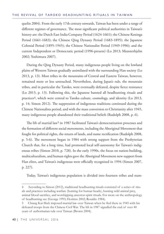 40 | T H E U N I V E R S A L 2 0 1 6
quelin 2004). From the early 17th century onwards, Taiwan has been under a range of
different regimes of governance. The most significant political authorities in Taiwan’s
history are: the Dutch East India Company Period (1624-1661); the Chinese Koxinga
Period (1661-1683); the Chinese Qing Dynasty Period (1683-1895); the Japanese
Colonial Period (1895-1945); the Chinese Nationalist Period (1949-1996); and the
current Independent or Democratic period (1996-present) (Lo 2013; Munsterhjelm
2002; Yoshimura 2007).
During the Qing Dynasty Period, many indigenous people living on the lowland
plains of Western Taiwan gradually assimilated with the surrounding Han society (Lo
2013, p. 13). Most tribes in the mountains of Central and Eastern Taiwan, however,
remained more or less untouched. Nevertheless, during Japan’s rule, the mountain
tribes, and in particular the Taroko, were eventually defeated, despite fierce resistance
(Lo 2013, p. 13). Following this, the Japanese banned all headhunting rituals and
practices4, which were central to Taroko culture, cosmology, and identity (Lo 2013,
p. 14; Simon 2012). The suppression of indigenous traditions continued during the
Chinese Nationalists period, and with the mass conversion to Christianity after 1945,
many indigenous people abandoned their traditional beliefs (Rudolph 2008, p. 6).
The lift of martial law5 in 1987 facilitated Taiwan’s democratization processes and
the formation of different social movements, including the Aboriginal Movement that
fought for political rights, the return of lands, and name rectification (Rudolph 2008,
p. 5-6). The movement began in 1984 with strong support from the Presbyterian
Church that, for a long time, had promoted local self-autonomy for Taiwan’s indig-
enous tribes (Simon 2010, p. 728). In the early 1990s, the focus on nation-building,
multiculturalism, and human rights gave the Aboriginal Movement new support from
Han elites, and Taiwan’s indigenous were officially recognized in 1994 (Simon 2007,
p. 227).
Today, Taiwan’s indigenous population is divided into fourteen tribes and num-
4  According to Simon (2012), traditional headhunting rituals consisted of a series of ritu-
als and practices including warfare (hunting for human heads), hunting wild animal prey,
animal blood sacrifice, and worshipping ancestor-spirit rituals. For more on the anthropology
of headhunting see (George 1993; Hoskins 2002; Rosaldo 1984).
5  Chiang Kai-Shek imposed martial law over Taiwan when he fled there in 1945 with his
defeated troops from the Chinese Civil War. The lift in 1987 signalled the end of over 40
years of authoritarian rule over Taiwan (Brown 2004).
T H E R E V I V A L O F T A R O K O H E A D H U N T I N G R I T U A L S I N T A I W A N
 