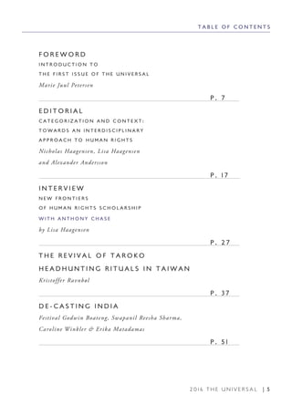 2 0 1 6 T H E U N I V E R S A L | 5
T A B L E O F C O N T E N T S
F O R E W O R D
I N T R O D U C T I O N T O
T H E F I R S T I S S U E O F T H E U N I V E R S A L
Marie Juul Petersen
								 P . 7
E D I T O R I A L
C A T E G O R I Z A T I O N A N D C O N T E X T :
T O W A R D S A N I N T E R D I S C I P L I N A R Y
A P P R O A C H T O H U M A N R I G H T S
Nicholas Haagensen, Lisa Haagensen
and Alexander Andersson
								 P . 1 7
I N T E R V I E W
N E W F R O N T I E R S
O F H U M A N R I G H T S S C H O L A R S H I P
W I T H A N T H O N Y C H A S E
by Lisa Haagensen
								 P . 2 7
T H E R E V I V A L O F T A R O K O
H E A D H U N T I N G R I T U A L S I N T A I W A N
Kristoffer Ravnbøl
								 P . 3 7
D E - C A S T I N G I N D I A
Festival Godwin Boateng, Swapanil Reesha Sharma,
Caroline Winkler & Erika Matadamas
								 P . 5 1
 