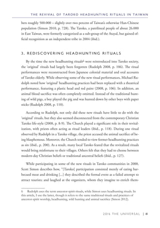 2 0 1 6 T H E U N I V E R S A L | 41
bers roughly 500.000 – slightly over two percent of Taiwan’s otherwise Han-Chinese
population (Simon 2010, p. 728). The Taroko, a patrilineal people of about 26.000
in East Taiwan, were formerly categorized as a sub-group of the Atayal, but gained of-
ficial recognition as an independent tribe in 2004 (ibid.).
3 . R E D I S C O V E R I N G H E A D H U N T I N G R I T U A L S
By the time the new headhunting rituals6 were reintroduced into Taroko society,
the ‘original’ rituals had largely been forgotten (Rudolph 2008, p. 106). The ritual
performances were reconstructed from Japanese colonial material and oral accounts
of Taroko elderly. While observing some of the new ritual performances, Michael Ru-
dolph noted how ‘original’ headhunting practices had been replaced with a theatrical
performance, featuring a plastic head and red paint (2008, p. 106). In addition, an
animal blood sacrifice was often completely omitted. Instead of the traditional hunt-
ing of wild pigs, a boy played the pig and was hunted down by other boys with paper
sticks (Rudolph 2008, p. 110).
According to Rudolph, not only did these new rituals have little to do with the
‘original’ rituals, but they also seemed disconnected from the contemporary Christian
Taroko life-style (2008, p. 8-9). The Church played a significant role in their revital-
ization, with priests often acting as ritual leaders (ibid., p. 118). During one ritual
observed by Rudolph in a Taroko village, the priest accused the animal sacrifice of be-
ing blasphemous. Moreover, the Church tended to view former headhunting practices
as sin (ibid., p. 200). As a result, many local Taroko feared that the revitalized rituals
would bring misfortune to their villages. Others felt that they had to choose between
modern-day Christian beliefs or traditional ancestral beliefs (ibid., p. 127).
While participating in some of the new rituals in Taroko communities in 2000,
Scott Simon describes how, “[Taroko] participation consisted merely of eating bar-
becued meat and drinking [...] they described the formal event as a failed attempt to
attract tourists; and laughed at the organizers, whom they imagine to enrich them-
6  Rudolph uses the term ancestor-spirit rituals, while Simon uses headhunting rituals. In
this article, I use the latter, though it refers to the same traditional rituals and practices of
ancestor-spirit worship, headhunting, wild hunting and animal sacrifice (Simon 2012).
T H E R E V I V A L O F T A R O K O H E A D H U N T I N G R I T U A L S I N T A I W A N
 