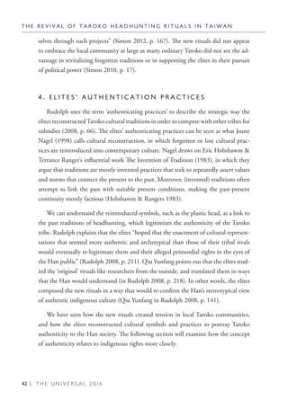 42 | T H E U N I V E R S A L 2 0 1 6
selves through such projects” (Simon 2012, p. 167). The new rituals did not appear
to embrace the local community at large as many ordinary Taroko did not see the ad-
vantage in revitalizing forgotten traditions or in supporting the elites in their pursuit
of political power (Simon 2010, p. 17).
4 . E L I T E S ’ A U T H E N T I C A T I O N P R A C T I C E S
Rudolph uses the term ‘authenticating practices’ to describe the strategic way the
elites reconstructedTaroko cultural traditions in order to compete with other tribes for
subsidies (2008, p. 66). The elites’ authenticating practices can be seen as what Joane
Nagel (1998) calls cultural reconstruction, in which forgotten or lost cultural prac-
tices are reintroduced into contemporary culture. Nagel draws on Eric Hobsbawm &
Terrance Ranger’s influential work The Invention of Tradition (1983), in which they
argue that traditions are mostly invented practices that seek to repeatedly assert values
and norms that connect the present to the past. Moreover, (invented) traditions often
attempt to link the past with suitable present conditions, making the past-present
continuity mostly factious (Hobsbawm & Rangers 1983).
We can understand the reintroduced symbols, such as the plastic head, as a link to
the past traditions of headhunting, which legitimizes the authenticity of the Taroko
tribe. Rudolph explains that the elites “hoped that the enactment of cultural represen-
tations that seemed more authentic and archetypical than those of their tribal rivals
would eventually re-legitimate them and their alleged primordial rights in the eyes of
the Han public” (Rudolph 2008, p. 211). Qiu Yunfang points out that the elites stud-
ied the ‘original’ rituals like researchers from the outside, and translated them in ways
that the Han would understand (in Rudolph 2008, p. 218). In other words, the elites
composed the new rituals in a way that would re-confirm the Han’s stereotypical view
of authentic indigenous culture (Qiu Yunfang in Rudolph 2008, p. 141).
We have seen how the new rituals created tension in local Taroko communities,
and how the elites reconstructed cultural symbols and practices to portray Taroko
authenticity to the Han society. The following section will examine how the concept
of authenticity relates to indigenous rights more closely.
T H E R E V I V A L O F T A R O K O H E A D H U N T I N G R I T U A L S I N T A I W A N
 