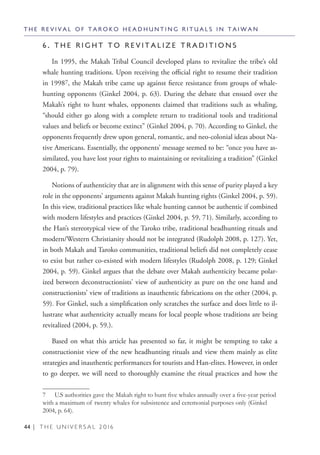 44 | T H E U N I V E R S A L 2 0 1 6
6 . T H E R I G H T T O R E V I T A L I Z E T R A D I T I O N S
In 1995, the Makah Tribal Council developed plans to revitalize the tribe’s old
whale hunting traditions. Upon receiving the official right to resume their tradition
in 19987, the Makah tribe came up against fierce resistance from groups of whale-
hunting opponents (Ginkel 2004, p. 63). During the debate that ensued over the
Makah’s right to hunt whales, opponents claimed that traditions such as whaling,
“should either go along with a complete return to traditional tools and traditional
values and beliefs or become extinct” (Ginkel 2004, p. 70). According to Ginkel, the
opponents frequently drew upon general, romantic, and neo-colonial ideas about Na-
tive Americans. Essentially, the opponents’ message seemed to be: “once you have as-
similated, you have lost your rights to maintaining or revitalizing a tradition” (Ginkel
2004, p. 79).
Notions of authenticity that are in alignment with this sense of purity played a key
role in the opponents’ arguments against Makah hunting rights (Ginkel 2004, p. 59).
In this view, traditional practices like whale hunting cannot be authentic if combined
with modern lifestyles and practices (Ginkel 2004, p. 59, 71). Similarly, according to
the Han’s stereotypical view of the Taroko tribe, traditional headhunting rituals and
modern/Western Christianity should not be integrated (Rudolph 2008, p. 127). Yet,
in both Makah and Taroko communities, traditional beliefs did not completely cease
to exist but rather co-existed with modern lifestyles (Rudolph 2008, p. 129; Ginkel
2004, p. 59). Ginkel argues that the debate over Makah authenticity became polar-
ized between deconstructionists’ view of authenticity as pure on the one hand and
constructionists’ view of traditions as inauthentic fabrications on the other (2004, p.
59). For Ginkel, such a simplification only scratches the surface and does little to il-
lustrate what authenticity actually means for local people whose traditions are being
revitalized (2004, p. 59.).
Based on what this article has presented so far, it might be tempting to take a
constructionist view of the new headhunting rituals and view them mainly as elite
strategies and inauthentic performances for tourists and Han-elites. However, in order
to go deeper, we will need to thoroughly examine the ritual practices and how the
7  U.S authorities gave the Makah right to hunt five whales annually over a five-year period
with a maximum of twenty whales for subsistence and ceremonial purposes only (Ginkel
2004, p. 64).
T H E R E V I V A L O F T A R O K O H E A D H U N T I N G R I T U A L S I N T A I W A N
 
