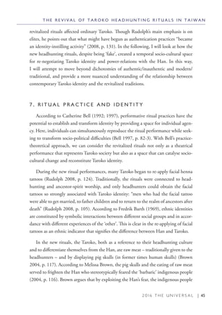 2 0 1 6 T H E U N I V E R S A L | 45
revitalized rituals affected ordinary Taroko. Though Rudolph’s main emphasis is on
elites, he points out that what might have begun as authentication practices “became
an identity-instilling activity” (2008, p. 131). In the following, I will look at how the
new headhunting rituals, despite being ‘fake’, created a temporal socio-cultural space
for re-negotiating Taroko identity and power-relations with the Han. In this way,
I will attempt to move beyond dichotomies of authentic/inauthentic and modern/
traditional, and provide a more nuanced understanding of the relationship between
contemporary Taroko identity and the revitalized traditions.
7 . R I T U A L P R A C T I C E A N D I D E N T I T Y
According to Catherine Bell (1992; 1997), performative ritual practices have the
potential to establish and transform identity by providing a space for individual agen-
cy. Here, individuals can simultaneously reproduce the ritual performance while seek-
ing to transform socio-political difficulties (Bell 1997, p. 82-3). With Bell’s practice-
theoretical approach, we can consider the revitalized rituals not only as a theatrical
performance that represents Taroko society but also as a space that can catalyse socio-
cultural change and reconstitute Taroko identity.
During the new ritual performances, many Taroko began to re-apply facial henna
tattoos (Rudolph 2008, p. 124). Traditionally, the rituals were connected to head-
hunting and ancestor-spirit worship, and only headhunters could obtain the facial
tattoos so strongly associated with Taroko identity: “men who had the facial tattoo
were able to get married, to father children and to return to the realm of ancestors after
death” (Rudolph 2008, p. 105). According to Fredrik Barth (1969), ethnic identities
are constituted by symbolic interactions between different social groups and in accor-
dance with different experiences of the ‘other’. This is clear in the re-applying of facial
tattoos as an ethnic indicator that signifies the difference between Han and Taroko.
In the new rituals, the Taroko, both as a reference to their headhunting culture
and to differentiate themselves from the Han, ate raw meat – traditionally given to the
headhunters – and by displaying pig skulls (in former times human skulls) (Brown
2004, p. 117). According to Melissa Brown, the pig skulls and the eating of raw meat
served to frighten the Han who stereotypically feared the ‘barbaric’ indigenous people
(2004, p. 116). Brown argues that by exploiting the Han’s fear, the indigenous people
T H E R E V I V A L O F T A R O K O H E A D H U N T I N G R I T U A L S I N T A I W A N
 