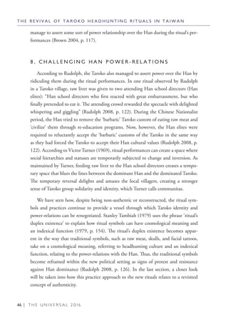 46 | T H E U N I V E R S A L 2 0 1 6
manage to assert some sort of power relationship over the Han during the ritual’s per-
formances (Brown 2004, p. 117).
8 . C H A L L E N G I N G H A N P O W E R - R E L A T I O N S
According to Rudolph, the Taroko also managed to assert power over the Han by
ridiculing them during the ritual performances. In one ritual observed by Rudolph
in a Taroko village, raw liver was given to two attending Han school directors (Han
elites): “Han school directors who first reacted with great embarrassment, but who
finally pretended to eat it. The attending crowd rewarded the spectacle with delighted
whispering and giggling” (Rudolph 2008, p. 122). During the Chinese Nationalist
period, the Han tried to remove the ‘barbaric’ Taroko custom of eating raw meat and
‘civilize’ them through re-education programs. Now, however, the Han elites were
required to reluctantly accept the ‘barbaric’ customs of the Taroko in the same way
as they had forced the Taroko to accept their Han cultural values (Rudolph 2008, p.
122). According to Victor Turner (1969), ritual performances can create a space where
social hierarchies and statuses are temporarily subjected to change and inversion. As
maintained by Turner, feeding raw liver to the Han school directors creates a tempo-
rary space that blurs the lines between the dominant Han and the dominated Taroko.
The temporary reversal delights and amuses the local villagers, creating a stronger
sense of Taroko group solidarity and identity, which Turner calls communitas.
We have seen how, despite being non-authentic or reconstructed, the ritual sym-
bols and practices continue to provide a vessel through which Taroko identity and
power-relations can be renegotiated. Stanley Tambiah (1979) uses the phrase ‘ritual’s
duplex existence’ to explain how ritual symbols can have cosmological meaning and
an indexical function (1979, p. 154). The ritual’s duplex existence becomes appar-
ent in the way that traditional symbols, such as raw meat, skulls, and facial tattoos,
take on a cosmological meaning, referring to headhunting culture and an indexical
function, relating to the power-relations with the Han. Thus, the traditional symbols
become reframed within the new political setting as signs of protest and resistance
against Han dominance (Rudolph 2008, p. 126). In the last section, a closer look
will be taken into how this practice approach to the new rituals relates to a revisited
concept of authenticity.
T H E R E V I V A L O F T A R O K O H E A D H U N T I N G R I T U A L S I N T A I W A N
 