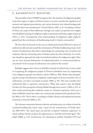 2 0 1 6 T H E U N I V E R S A L | 47
9 . A U T H E N T I C I T Y R E V I S I T E D
The preamble of the UNDRIP recognizes that “the situation of indigenous peoples
varies from region to region and from country to country and that the significance of
national and regional particularities and various historical and cultural backgrounds
should be taken into consideration” (United Nations 2007, p. 4). According to Simon
& Mona, the study of these differences through case studies can provide new insights
into the global meaning of indigenous rights in particular and human rights in general
(2012, p. 101). Consequently, what understandings of indigenous rights might be
gained from the revitalization of headhunting rituals in Taroko communities?
We have thus far focused on the ways in which purity-based (Western) notions of
authenticity affected and caused the revitalization of Taroko headhunting rituals. Such
notions of authenticity often fail to acknowledge the contrasting views of culture and
traditions, like the contrasting views of Taroko culture by elites and locals. As a result,
how should we approach the study of revitalized traditions for indigenous rights? How
can we move beyond dichotomies of traditional/modern or constructionist/decon-
structionist? Is the concept of authenticity even useful in this context?
Rudolph suggests that a focus on hybridity (instead of authenticity) is more useful
in recognizing the indigenous people of Taiwan’s hybridized status by emphasizing
every indigenous group’s own distinct culture (2008, p. 206). Rather than disregard-
ing the concept of authenticity completely, Ginkel argues in favour of another view of
authenticity, one that is not based on purity (2004, p. 83). This view considers how
authenticity links to experience and practice: “What does matter is that the Makah
feel they live their perception of being Makah through their actions” (2004, p. 83). In
other words, practicing their traditions creates an “authentic experience” that is not a
fixed established reality but rather one continuously produced and reproduced (Gin-
kel 2004, p. 83). This is where, according to Ginkel, identity and authenticity become
intimately connected (2008, p. 83).
The intimate connections between identity and authenticity are evident in how the
revitalized headhunting rituals create a space for the reconstitution of Taroko iden-
tity (Bell 1997). The ritual’s space can provide a temporal “authentic experience” in
which ordinary Taroko are given the opportunity to, “feel like real Taroko again” (Ru-
dolph 20008, p. 125). Furthermore, the reframing of symbols (Tambiah 1979) and
T H E R E V I V A L O F T A R O K O H E A D H U N T I N G R I T U A L S I N T A I W A N
 