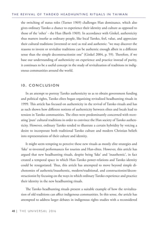 48 | T H E U N I V E R S A L 2 0 1 6
the switching of status roles (Turner 1969) challenges Han dominance, which also
gives ordinary Taroko a chance to experience their identity and culture as opposed to
those of the ‘other’ - the Han (Barth 1969). In accordance with Ginkel, authenticity
thus matters insofar as ordinary people, like local Taroko, feel, value, and appreciate
their cultural traditions (invented or not) as real and authentic: “we may discover the
reasons to invent or revitalize traditions can be authentic enough albeit in a different
sense than the simple deconstructionist one” (Ginkel 2004, p. 59). Therefore, if we
base our understanding of authenticity on experience and practice instead of purity,
it continues to be a useful concept in the study of revitalization of traditions in indig-
enous communities around the world.
1 0 . C O N C L U S I O N
In an attempt to portray Taroko authenticity so as to obtain government funding
and political rights, Taroko elites began organizing revitalized headhunting rituals in
1999. This article has focused on authenticity in the revival of Taroko rituals and has
as such shown how different notions of authenticity between elites and locals lead to
tension in Taroko communities. The elites were predominantly concerned with recre-
ating ‘pure’ cultural traditions in order to convince the Han society of Taroko authen-
ticity. However, ordinary Taroko tended to illustrate a certain hybridity by voicing a
desire to incorporate both traditional Taroko culture and modern Christian beliefs
into representations of their culture and identity.
It might seem tempting to perceive these new rituals as mostly elite strategies and
‘fake’ re-invented performances for tourists and Han-elites. However, this article has
argued that new headhunting rituals, despite being ‘fake’ and ‘inauthentic’, in fact
created a temporal space in which Han-Taroko power-relations and Taroko identity
could be renegotiated. Thus, this article has attempted to move beyond simple di-
chotomies of authentic/inauthentic, modern/traditional, and constructionist/decon-
structionist by focusing on the ways in which ordinary Taroko experience and practice
their identity in the new headhunting rituals.
The Taroko headhunting rituals present a suitable example of how the revitaliza-
tion of old traditions can affect indigenous communities. In this sense, the article has
attempted to address larger debates in indigenous rights studies with a reconsidered
T H E R E V I V A L O F T A R O K O H E A D H U N T I N G R I T U A L S I N T A I W A N
 