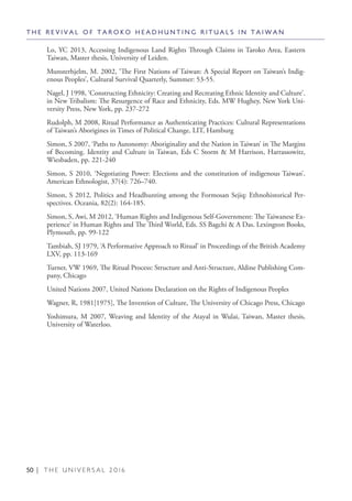 50 | T H E U N I V E R S A L 2 0 1 6
Lo, YC 2013, Accessing Indigenous Land Rights Through Claims in Taroko Area, Eastern
Taiwan, Master thesis, University of Leiden.
Munsterhjelm, M. 2002, ‘The First Nations of Taiwan: A Special Report on Taiwan’s Indig-
enous Peoples’, Cultural Survival Quarterly, Summer: 53-55.
Nagel, J 1998, ‘Constructing Ethnicity: Creating and Recreating Ethnic Identity and Culture’.
in New Tribalism: The Resurgence of Race and Ethnicity, Eds. MW Hughey, New York Uni-
versity Press, New York, pp. 237-272
Rudolph, M 2008, Ritual Performance as Authenticating Practices: Cultural Representations
of Taiwan’s Aborigines in Times of Political Change, LIT, Hamburg
Simon, S 2007, ‘Paths to Autonomy: Aboriginality and the Nation in Taiwan’ in The Margins
of Becoming. Identity and Culture in Taiwan, Eds C Storm & M Harrison, Harrassowitz,
Wiesbaden, pp. 221-240
Simon, S 2010, ‘Negotiating Power: Elections and the constitution of indigenous Taiwan’.
American Ethnologist, 37(4): 726–740.
Simon, S 2012, Politics and Headhunting among the Formosan Sejiq: Ethnohistorical Per-
spectives. Oceania, 82(2): 164-185.
Simon, S, Awi, M 2012, ‘Human Rights and Indigenous Self-Government: The Taiwanese Ex-
perience’ in Human Rights and The Third World, Eds. SS Bagchi & A Das. Lexington Books,
Plymouth, pp. 99-122
Tambiah, SJ 1979, ‘A Performative Approach to Ritual’ in Proceedings of the British Academy
LXV, pp. 113-169
Turner, VW 1969, The Ritual Process: Structure and Anti-Structure, Aldine Publishing Com-
pany, Chicago
United Nations 2007, United Nations Declaration on the Rights of Indigenous Peoples
Wagner, R, 1981[1975], The Invention of Culture, The University of Chicago Press, Chicago
Yoshimura, M 2007, Weaving and Identity of the Atayal in Wulai, Taiwan, Master thesis,
University of Waterloo.
T H E R E V I V A L O F T A R O K O H E A D H U N T I N G R I T U A L S I N T A I W A N
 