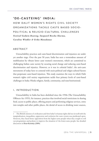 2 0 1 6 T H E U N I V E R S A L | 51
‘ D E - C A S T E I N G ’ I N D I A :
H O W D A L I T W O M E N ’ S R I G H T S C I V I L S O C I E T Y
O R G A N I Z A T I O N S T A C K L E C A S T E B A S E D S O C I O -
P O L I T I C A L & R E L I G I O - C U L T U R A L C H A L L E N G E S
Festival Godwin Boateng, Swapanil Reesha Sharma,
Caroline Winkler & Erika Matadamas
A B S T R A C T
Untouchability practices and caste-based discrimination and injustices are under
yet another siege. Over the past 50 years, India has seen a tremendous amount of
mobilization by vibrant lower caste women’s movements, which are committed to
challenging Indian caste society by securing social change and reducing caste-based
discrimination and injustice. However, as it was in colonial India1, the anti-caste
movements of today have to contend with socio-political and religio-cultural factors
that perpetuate caste-based injustices. This study examines the ways in which Dalit
women’s rights civil society organizations tackle four primary levels of caste-based
challenges in India: Hindu religion, family, community, and state/institutional.
	
1 . I N T R O D U C T I O N
Untouchability in India has been abolished since the 1950s (The Untouchability
Offences Act 1955), for instance, practices that involved social restrictions in sharing
food, access to public places, offering prayers and performing religious services, entry
into temples and other public places, the denial of access to drinking water sources,
1  The British mission of civilization and firm belief in human rights did not sit well with the
marginalization, inequalities, oppression and exclusion the caste system was predicated upon.
However, they faced fierce opposition from the higher caste people when they sought to roll
out programmes and policies to improve the situation of the lower-caste people. See detailed
discussion in Riser-Kositsky (2009).
D E - C A S T I N G I N D I A
 