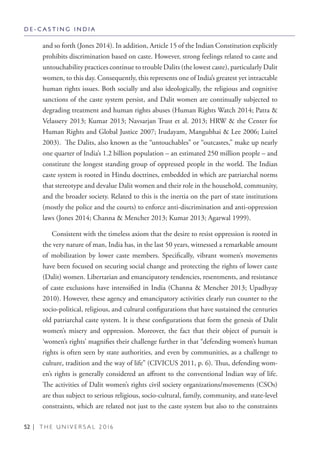 52 | T H E U N I V E R S A L 2 0 1 6
and so forth (Jones 2014). In addition, Article 15 of the Indian Constitution explicitly
prohibits discrimination based on caste. However, strong feelings related to caste and
untouchability practices continue to trouble Dalits (the lowest caste), particularly Dalit
women, to this day. Consequently, this represents one of India’s greatest yet intractable
human rights issues. Both socially and also ideologically, the religious and cognitive
sanctions of the caste system persist, and Dalit women are continually subjected to
degrading treatment and human rights abuses (Human Rights Watch 2014; Patra &
Velassery 2013; Kumar 2013; Navsarjan Trust et al. 2013; HRW & the Center for
Human Rights and Global Justice 2007; Irudayam, Mangubhai & Lee 2006; Luitel
2003). The Dalits, also known as the “untouchables” or “outcastes,” make up nearly
one quarter of India’s 1.2 billion population – an estimated 250 million people – and
constitute the longest standing group of oppressed people in the world. The Indian
caste system is rooted in Hindu doctrines, embedded in which are patriarchal norms
that stereotype and devalue Dalit women and their role in the household, community,
and the broader society. Related to this is the inertia on the part of state institutions
(mostly the police and the courts) to enforce anti-discrimination and anti-oppression
laws (Jones 2014; Channa & Mencher 2013; Kumar 2013; Agarwal 1999).
Consistent with the timeless axiom that the desire to resist oppression is rooted in
the very nature of man, India has, in the last 50 years, witnessed a remarkable amount
of mobilization by lower caste members. Specifically, vibrant women’s movements
have been focused on securing social change and protecting the rights of lower caste
(Dalit) women. Libertarian and emancipatory tendencies, resentments, and resistance
of caste exclusions have intensified in India (Channa & Mencher 2013; Upadhyay
2010). However, these agency and emancipatory activities clearly run counter to the
socio-political, religious, and cultural configurations that have sustained the centuries
old patriarchal caste system. It is these configurations that form the genesis of Dalit
women’s misery and oppression. Moreover, the fact that their object of pursuit is
‘women’s rights’ magnifies their challenge further in that “defending women’s human
rights is often seen by state authorities, and even by communities, as a challenge to
culture, tradition and the way of life” (CIVICUS 2011, p. 6). Thus, defending wom-
en’s rights is generally considered an affront to the conventional Indian way of life.
The activities of Dalit women’s rights civil society organizations/movements (CSOs)
are thus subject to serious religious, socio-cultural, family, community, and state-level
constraints, which are related not just to the caste system but also to the constraints
D E - C A S T I N G I N D I A
 