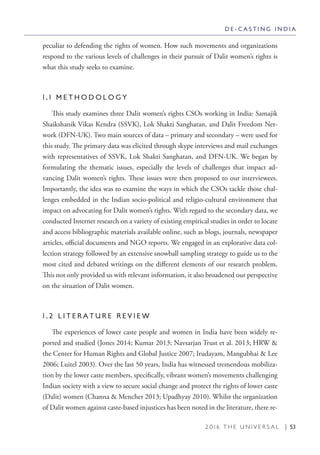 2 0 1 6 T H E U N I V E R S A L | 53
peculiar to defending the rights of women. How such movements and organizations
respond to the various levels of challenges in their pursuit of Dalit women’s rights is
what this study seeks to examine.
1 . 1 M E T H O D O L O G Y
This study examines three Dalit women’s rights CSOs working in India: Samajik
Shaikshanik Vikas Kendra (SSVK), Lok Shakti Sanghatan, and Dalit Freedom Net-
work (DFN-UK). Two main sources of data – primary and secondary – were used for
this study. The primary data was elicited through skype interviews and mail exchanges
with representatives of SSVK, Lok Shakti Sanghatan, and DFN-UK. We began by
formulating the thematic issues, especially the levels of challenges that impact ad-
vancing Dalit women’s rights. These issues were then proposed to our interviewees.
Importantly, the idea was to examine the ways in which the CSOs tackle those chal-
lenges embedded in the Indian socio-political and religio-cultural environment that
impact on advocating for Dalit women’s rights. With regard to the secondary data, we
conducted Internet research on a variety of existing empirical studies in order to locate
and access bibliographic materials available online, such as blogs, journals, newspaper
articles, official documents and NGO reports. We engaged in an explorative data col-
lection strategy followed by an extensive snowball sampling strategy to guide us to the
most cited and debated writings on the different elements of our research problem.
This not only provided us with relevant information, it also broadened our perspective
on the situation of Dalit women.
1 . 2 L I T E R A T U R E R E V I E W
The experiences of lower caste people and women in India have been widely re-
ported and studied (Jones 2014; Kumar 2013; Navsarjan Trust et al. 2013; HRW &
the Center for Human Rights and Global Justice 2007; Irudayam, Mangubhai & Lee
2006; Luitel 2003). Over the last 50 years, India has witnessed tremendous mobiliza-
tion by the lower caste members, specifically, vibrant women’s movements challenging
Indian society with a view to secure social change and protect the rights of lower caste
(Dalit) women (Channa & Mencher 2013; Upadhyay 2010). Whilst the organization
of Dalit women against caste-based injustices has been noted in the literature, there re-
D E - C A S T I N G I N D I A
 