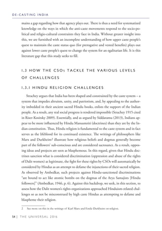 54 | T H E U N I V E R S A L 2 0 1 6
mains a gap regarding how that agency plays out. There is thus a need for systematized
knowledge on the ways in which the anti-caste movements respond to the socio-po-
litical and religio-cultural constraints they face in India. Without greater insight into
this, we are furnished with an incomplete understanding of how upper caste people’s
quest to maintain the caste status quo (for prerogative and vested benefits) plays out
against lower caste people’s quest to change the system for an egalitarian life. It is this
literature gap that this study seeks to fill.
1 . 3 H O W T H E C S O S T A C K L E T H E V A R I O U S L E V E L S
O F C H A L L E N G E S
1 . 3 . 1 H I N D U R E L I G I O N C H A L L E N G E S
Strachey argues that India has been shaped and constrained by the caste system – a
system that impedes altruism, unity, and patriotism, and, by appealing to the author-
ity imbedded in their ancient sacred Hindu books, enlists the support of the Indian
people. As a result, any real social progress is rendered impossible (Strachey 1915 cited
in Riser-Kositsky 2009). Essentially, and as argued by Siddaramu (2013), Indians ap-
pear to be more influenced by Hindu Manusmriti (doctrines) than they are by the In-
dian constitution. Thus, Hindu religion is fundamental to the caste system and in fact
serves as the lifeblood for its continued existence. The writings of philosophers like
Marx and Durkheim2 illustrate how religious beliefs and dogmas generally become
part of the followers’ sub-conscious and are considered sacrosanct. As a result, oppos-
ing ideas and projects are seen as blasphemous. In this regard, given that Hindu doc-
trines sanction what is considered discrimination (oppression and abuse of the rights
of Dalit women) as legitimate, the fight for these rights by CSOs will automatically be
considered by Hindus as an attempt to defame the injunctions of their sacred religion.
As observed by Ambedkar, such projects against Hindu-sanctioned discriminations
“are bound to act like atomic bombs on the dogmas of the Arya Samajists [Hindu
followers]” (Ambedkar, 1946, p. 6). Against this backdrop, we seek, in this section, to
assess how the Dalit women’s rights organizations approached Hinduism-related chal-
lenges so as not be misconstrued by high caste Hindus as attempting to defame and
blaspheme their religion.
2  See more on this in the writings of Karl Marx and Emile Durkheim on religion.
D E - C A S T I N G I N D I A
 