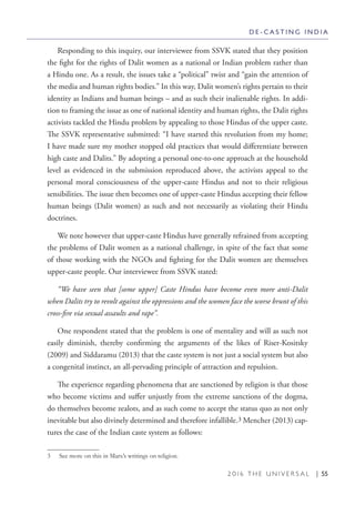 2 0 1 6 T H E U N I V E R S A L | 55
Responding to this inquiry, our interviewee from SSVK stated that they position
the fight for the rights of Dalit women as a national or Indian problem rather than
a Hindu one. As a result, the issues take a “political” twist and “gain the attention of
the media and human rights bodies.” In this way, Dalit women’s rights pertain to their
identity as Indians and human beings – and as such their inalienable rights. In addi-
tion to framing the issue as one of national identity and human rights, the Dalit rights
activists tackled the Hindu problem by appealing to those Hindus of the upper caste.
The SSVK representative submitted: “I have started this revolution from my home;
I have made sure my mother stopped old practices that would differentiate between
high caste and Dalits.” By adopting a personal one-to-one approach at the household
level as evidenced in the submission reproduced above, the activists appeal to the
personal moral consciousness of the upper-caste Hindus and not to their religious
sensibilities. The issue then becomes one of upper-caste Hindus accepting their fellow
human beings (Dalit women) as such and not necessarily as violating their Hindu
doctrines.
We note however that upper-caste Hindus have generally refrained from accepting
the problems of Dalit women as a national challenge, in spite of the fact that some
of those working with the NGOs and fighting for the Dalit women are themselves
upper-caste people. Our interviewee from SSVK stated:
“We have seen that [some upper] Caste Hindus have become even more anti-Dalit
when Dalits try to revolt against the oppressions and the women face the worse brunt of this
cross-fire via sexual assaults and rape”.
One respondent stated that the problem is one of mentality and will as such not
easily diminish, thereby confirming the arguments of the likes of Riser-Kositsky
(2009) and Siddaramu (2013) that the caste system is not just a social system but also
a congenital instinct, an all-pervading principle of attraction and repulsion.
The experience regarding phenomena that are sanctioned by religion is that those
who become victims and suffer unjustly from the extreme sanctions of the dogma,
do themselves become zealots, and as such come to accept the status quo as not only
inevitable but also divinely determined and therefore infallible.3 Mencher (2013) cap-
tures the case of the Indian caste system as follows:
3  See more on this in Marx’s writings on religion.
D E - C A S T I N G I N D I A
 