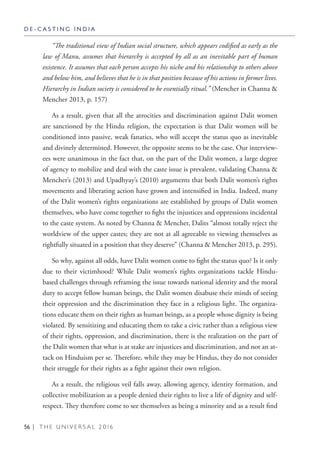 56 | T H E U N I V E R S A L 2 0 1 6
“The traditional view of Indian social structure, which appears codified as early as the
law of Manu, assumes that hierarchy is accepted by all as an inevitable part of human
existence. It assumes that each person accepts his niche and his relationship to others above
and below him, and believes that he is in that position because of his actions in former lives.
Hierarchy in Indian society is considered to be essentially ritual.” (Mencher in Channa &
Mencher 2013, p. 157)
As a result, given that all the atrocities and discrimination against Dalit women
are sanctioned by the Hindu religion, the expectation is that Dalit women will be
conditioned into passive, weak fanatics, who will accept the status quo as inevitable
and divinely determined. However, the opposite seems to be the case. Our interview-
ees were unanimous in the fact that, on the part of the Dalit women, a large degree
of agency to mobilize and deal with the caste issue is prevalent, validating Channa &
Mencher’s (2013) and Upadhyay’s (2010) arguments that both Dalit women’s rights
movements and liberating action have grown and intensified in India. Indeed, many
of the Dalit women’s rights organizations are established by groups of Dalit women
themselves, who have come together to fight the injustices and oppressions incidental
to the caste system. As noted by Channa & Mencher, Dalits “almost totally reject the
worldview of the upper castes; they are not at all agreeable to viewing themselves as
rightfully situated in a position that they deserve” (Channa & Mencher 2013, p. 295).
So why, against all odds, have Dalit women come to fight the status quo? Is it only
due to their victimhood? While Dalit women’s rights organizations tackle Hindu-
based challenges through reframing the issue towards national identity and the moral
duty to accept fellow human beings, the Dalit women disabuse their minds of seeing
their oppression and the discrimination they face in a religious light. The organiza-
tions educate them on their rights as human beings, as a people whose dignity is being
violated. By sensitizing and educating them to take a civic rather than a religious view
of their rights, oppression, and discrimination, there is the realization on the part of
the Dalit women that what is at stake are injustices and discrimination, and not an at-
tack on Hinduism per se. Therefore, while they may be Hindus, they do not consider
their struggle for their rights as a fight against their own religion.
As a result, the religious veil falls away, allowing agency, identity formation, and
collective mobilization as a people denied their rights to live a life of dignity and self-
respect. They therefore come to see themselves as being a minority and as a result find
D E - C A S T I N G I N D I A
 