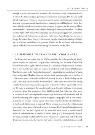 2 0 1 6 T H E U N I V E R S A L | 57
strength in collective action and numbers. This discussion clearly illustrates the ways
in which the Hindu religion presents two-intersected challenges: On the one hand,
it leads upper caste Hindus to misconstrue action against caste injustices, discrimina-
tion, and oppression as calculated attempts to denigrate and blaspheme Hindu doc-
trines. On the other hand, it enables fanaticism and acceptance by the oppressed Dalit
women of their current situation, thereby limiting all emancipatory efforts. The Dalit
women’s right CSOs tackle these challenges by reframing the oppression, discrimina-
tion and abuse of Dalit women as a human rights issue. Accordingly, they are able to
elevate the matter above that of a religious one thereby reducing the chances of violat-
ing the religious sensibilities of upper-caste Hindus on the one hand, and activating
agency and collective consciousness among Dalit women on the other.
1 . 3 . 2 R E S P O N S E T O F A M I L Y - L E V E L C H A L L E N G E S
In this section, we analyse how the CSOs respond to the challenges that the family
system imposes on their work. Importantly, considering that the work of the CSOs
concerns the human rights of Dalit women, it is necessary to begin with an examina-
tion of how their human rights are violated at the family level. Kumar (2013) argues
that Dalit women suffer “triple discrimination” – discrimination on the basis of caste,
class, and gender. Nowhere do these intersectional problems play up in the life of
Dalit women more than at the family level, namely because at this level they are not
only Dalits, they are also women. Irudayam et al. (2006) notes that alcoholism among
Dalit husbands is a strong contributing factor to domestic violence against Dalit wom-
en. We came to understand the ways in which these dynamics unfolded in the course
of our interviews. Our interviewee from SSVK revealed that Dalit men often resort
to excessive alcohol consumption in order to cope with the stench associated with the
manual scavenging jobs assigned to them by upper-caste people. This in turn causes a
predisposition towards violence against their wives. Importantly, the role of the family
in the lives of Dalit women is nuanced. This is because in spite of the violations and
oppressions noted above, the family system, as observed in Channa’s Indian Feminism
framework, has “intrinsic” significance for women in India, in that it provides moral,
financial, and other forms of support (Channa 2013, p. 91). Consequently, if care is
not taken, attempts to address the violations inflicted on Dalit women within the fam-
ily unit may compromise the benefits they receive from their familial relations, which
D E - C A S T I N G I N D I A
 