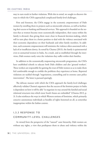 58 | T H E U N I V E R S A L 2 0 1 6
may in turn result in further violations. With this in mind, we sought to discover the
ways in which the CSOs approached complicated family-level challenges.
First and foremost, the CSOs engage in the economic empowerment of Dalit
women by enrolling them in projects such as microcredit schemes, as well as facilitat-
ing their access to banking and financial services. This approach is founded on the no-
tion that as women become more economically independent, their status within the
family is elevated, thus giving them more clout in financial decision-making, which
will in turn place them in a better position to deal with the violence associated with
their economic dependence on their husbands and other family members. In addi-
tion, such economic empowerment will minimize the violence often associated with a
lack of or insufficient dowry. As noted by Channa (2013), the family is quintessential
even to unmarried women in India. As a result, and as established through the inter-
views, Dalit women rarely voice the violations they suffer within their families.
In addition to the economically empowering microcredit programmes, the CSOs
have established schools to educate both Dalit children and also ‘ground workers’.
These workers are responsible for gaining the trust of Dalit women so as to make them
feel comfortable enough to confide the problems they experience at home. Reported
violations are tackled through “negotiations, counselling and in extreme cases police
intervention”. The latter is pursued sparingly.
The delicate manner with which the CSOs approach the family-level challenges
effectively validate Channa’s argument that the success of the feminist project in India
is dependent on how it will be able “to negotiate its way around the familial and social
relational structures into which most South Asians are embedded” (Channa 2013, p.
3). It also reinforces the ways in which Western notions of feminism, which primarily
conceive autonomous individuals as bundles of rights bestowed on all, as somewhat
inappropriate within the Indian context.
1 . 3 . 3 R E S P O N S E T O
C O M M U N I T Y - L E V E L C H A L L E N G E S
As viewed from the perspective of the “natural” caste hierarchy, Dalit women are
without any rights, a view that predisposes them to abuse and violence within the
D E - C A S T I N G I N D I A
 