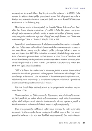 2 0 1 6 T H E U N I V E R S A L | 59
communities, towns and villages they live. As noted by Irudayam et al. (2006), Dalit
women face violence in the public spaces in and around their villages and towns, be it
in the streets, women’s toilet areas, bus stands, fields, and so on. Ram (2013) captures
the situation in the following way:
“Atrocities on weaker sections, especially the Scheduled Castes, Tribes, and neo- Bud-
dhists have become almost a regular feature of rural life in India. Everyday we come across,
through daily newspapers and other media, a number of incidents of beating, torture,
arson, usurpation, molestation, rape, and killing of these people by upper caste Hindus and
others in villages” (Ram in Channa & Mencher 2013, p. 35).
Essentially, it is at the community level where untouchability practices profoundly
play out. Dalit women are humiliated, beaten, denied access to community resources,
and banned from entering temples and other public gatherings. Indeed, as noted by
our interviewee from DFN-UK, it is these community-level challenges that create
some of the other problems faced by Dalit women in other facets of their lives, and
which therefore explain the paradox of reservations for Dalit women. Moreover, they
are underrepresented at all levels in India (see IMADR 2012; Upadhyay 2010). The
DFN-UK representative stated that:
“Well to be honest, this can be linked to reservation policies, as you see that in spite of
reservation in academic, government and employment levels not much has changed. Ever
wonder why? It’s because the Dalits are restricted at the community level itself in most cases,
therefore they never really manage to reach the level of higher education or a government
level to avail the benefits of these reservation policies.”
The view shared above succinctly relates to the perspective of one of our respon-
dents from SSVK:
“the community for the Dalit women is her biggest enemy, and who form this commu-
nity? It is people like you and me who form the community, it’s people sitting in government
offices, it’s the villagers, it’s the education institutions that all work together to provide a
hostile environment within which the Dalit woman is suffocating every day.”
Thus, even though the problems of Dalit women permeate the entire society, the
community level seems to be the real battleground for Dalit women. This view is sup-
ported by Irudayam et al., who note that Dalit women generally find public violence
D E - C A S T I N G I N D I A
 