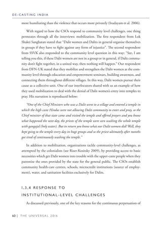 60 | T H E U N I V E R S A L 2 0 1 6
more humiliating than the violence that occurs more privately (Irudayam et al. 2006).
With regard to how the CSOs respond to community level challenges, one thing
permeates through all the interviews: mobilization. The first respondent from Lok
Shakti Sanghatan stated that “Dalit women and Dalits in general organise themselves
in groups if they have to fight against any form of injustice”. The second respondent
from SSVK also responded to the community level question in this way: “See, I am
telling you this, if these Dalit women are not in a group or in general, if Dalit commu-
nity don’t fight together, in a united way, then nothing will happen.” Our respondent
from DFN-UK stated that they mobilize and strengthen the Dalit women at the com-
munity level through education and empowerment seminars, building awareness, and
connecting them throughout different villages. In this way, Dalit women pursue their
cause as a collective unit. One of our interlocutors shared with us an example of how
they used mobilization to deal with the denial of Dalit women’s entry into temples to
pray. His narration is reproduced below:
“One of the Chief Ministers who was a Dalit went to a village and entered a temple in
which the high caste Hindus were not allowing Dalit community to enter and pray, so the
Chief minister of that state came and visited the temple and offered prayers and you know
what happened the next day, the priests of the temple were seen washing the whole temple
with gangajal (holy water). But in return you know what our Dalit women did? Well, they
kept going to the temple every day in huge groups and so the priest ultimately after months
got tired of continuously washing the temple.”
In addition to mobilization, organizations tackle community-level challenges, as
attempted by the colonialists (see Riser-Kositsky 2009), by providing access to basic
necessities which get Dalit women into trouble with the upper-caste people when they
patronize the ones provided by the state for the general public. The CSOs establish
community health-care centres, schools, microcredit institutions (source of employ-
ment), water, and sanitation facilities exclusively for Dalits.
1 . 3 . 4 R E S P O N S E T O
I N S T I T U T I O N A L - L E V E L C H A L L E N G E S
As discussed previously, one of the key reasons for the continuous perpetuation of
D E - C A S T I N G I N D I A
 